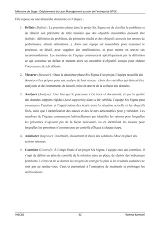 Mémoire de Stage : Déploiement du Lean Management au sein de l’entreprise SITEX
IHECSO 32 Rahma Karmani
Elle repose sur une démarche structurée en 5 étapes :
1. Définir (Define) : La première phase dans le projet Six Sigma est de clarifier le problème et
de rétrécir son périmètre de telle manière que des objectifs mesurables puissent être
réalisés : définition du problème, du périmètre étudié et des objectifs associés (en termes de
performance, attente utilisateurs...). Alors une équipe est rassemblée pour examiner le
processus en détail, pour suggérer des améliorations, et pour mettre en œuvre ces
recommandations. Les membres de l’équipe commencent spécifiquement par la définition
ce qui constitue un défaut et mettent alors un ensemble d’objectifs conçus pour réduire
l’occurrence de tels défauts.
2. Mesurer (Measure) : Dans la deuxième phase Six Sigma d’un projet, l’équipe recueille des
données et les prépare pour une analyse de haut niveau : choix des variables qui doivent être
analysées et des instruments de recueil, mise en œuvre de la collecte des données.
3. Analyser (Analyse) : Une fois que le processus a été tracé et documenté, et que la qualité
des données supports rigides (hard supporting data) a été vérifiée, l’équipe Six Sigma peut
commencer l’analyse et l’appréciation des écarts entre la situation actuelle et les objectifs
fixés, ainsi que l’identification des causes et des leviers actionnables pour y remédier. Les
membres de l’équipe commencent habituellement par identifier les raisons pour lesquelles
les personnes n’agissent pas de la façon nécessaire, ou en identifiant les raisons pour
lesquelles les personnes n’assurent pas un contrôle efficace à chaque étape.
4. Améliorer (Improve) : inventaire, classement et choix des solutions. Mise en place des
actions retenues.
5. Contrôler (Control) : À l’étape finale d’un projet Six Sigma, l’équipe crée des contrôles. Il
s’agit de définir un plan de contrôle de la solution mise en place, de choisir des indicateurs
pertinents. Le but est de se donner les moyens de corriger le plan si les résultats souhaités ne
sont pas au rendez-vous. Ceux-ci permettent à l’entreprise de maintenir et prolonger les
améliorations.
 
