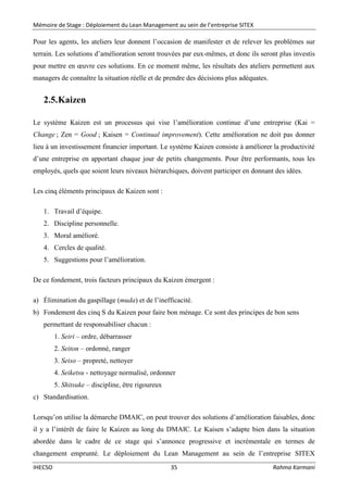 Mémoire de Stage : Déploiement du Lean Management au sein de l’entreprise SITEX
IHECSO 35 Rahma Karmani
Pour les agents, les ateliers leur donnent l’occasion de manifester et de relever les problèmes sur
terrain. Les solutions d’amélioration seront trouvées par eux-mêmes, et donc ils seront plus investis
pour mettre en œuvre ces solutions. En ce moment même, les résultats des ateliers permettent aux
managers de connaître la situation réelle et de prendre des décisions plus adéquates.
2.5.Kaizen
Le système Kaizen est un processus qui vise l’amélioration continue d’une entreprise (Kai =
Change ; Zen = Good ; Kaisen = Continual improvement). Cette amélioration ne doit pas donner
lieu à un investissement financier important. Le système Kaizen consiste à améliorer la productivité
d’une entreprise en apportant chaque jour de petits changements. Pour être performants, tous les
employés, quels que soient leurs niveaux hiérarchiques, doivent participer en donnant des idées.
Les cinq éléments principaux de Kaizen sont :
1. Travail d’équipe.
2. Discipline personnelle.
3. Moral amélioré.
4. Cercles de qualité.
5. Suggestions pour l’amélioration.
De ce fondement, trois facteurs principaux du Kaizen émergent :
a) Élimination du gaspillage (muda) et de l’inefficacité.
b) Fondement des cinq S du Kaizen pour faire bon ménage. Ce sont des principes de bon sens
permettant de responsabiliser chacun :
1. Seiri – ordre, débarrasser
2. Seiton – ordonné, ranger
3. Seiso – propreté, nettoyer
4. Seiketsu - nettoyage normalisé, ordonner
5. Shitsuke – discipline, être rigoureux
c) Standardisation.
Lorsqu’on utilise la démarche DMAIC, on peut trouver des solutions d’amélioration faisables, donc
il y a l’intérêt de faire le Kaizen au long du DMAIC. Le Kaisen s’adapte bien dans la situation
abordée dans le cadre de ce stage qui s’annonce progressive et incrémentale en termes de
changement emprunté. Le déploiement du Lean Management au sein de l’entreprise SITEX
 
