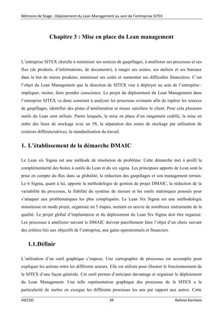 Mémoire de Stage : Déploiement du Lean Management au sein de l’entreprise SITEX
IHECSO 39 Rahma Karmani
Chapitre 3 : Mise en place du Lean management
L’entreprise SITEX cherche à minimiser ses sources de gaspillages, à améliorer ses processus et ses
flux (de produits, d’informations, de documents), à ranger ses usines, ses ateliers et ses bureaux
dans le but de mieux produire, minimiser ses coûts et surmonter ses difficultés financières. C’est
l’objet du Lean Management que la direction de SITEX vise à déployer au sein de l’entreprise :
impliquer, inciter, faire prendre conscience. Le projet du déploiement du Lean Management dans
l’entreprise SITEX va donc consister à analyser les processus existants afin de repérer les sources
de gaspillages, identifier des pistes d’amélioration et mieux satisfaire le client. Pour cela plusieurs
outils du Lean sont utilisés. Parmi lesquels, la mise en place d’un rangement codifié, la mise en
ordre des lieux de stockage avec un 5S, la séparation des zones de stockage par utilisation de
couleurs différenciatrices, la standardisation du travail.
1. L’établissement de la démarche DMAIC
Le Lean six Sigma est une méthode de résolution de problème. Cette démarche met à profil la
complémentarité des boites à outils du Lean et du six sigma. Les principaux apports de Lean sont la
prise en compte du flux dans sa globalité, la réduction des gaspillages et son management terrain.
Le 6 Sigma, quant à lui, apporte la méthodologie de gestion de projet DMAIC, la réduction de la
variabilité du processus, la fiabilité du système de mesure et les outils statistiques poussés pour
s’attaquer aux problématiques les plus compliquées. Le Lean Six Sigma est une méthodologie
minutieuse en mode projet, organisée en 5 étapes, mettant en œuvre de nombreux instruments de la
qualité. Le projet global d’implantation et du déploiement du Lean Six Sigma doit être organisé.
Les processus à améliorer suivant le DMAIC doivent pareillement faire l’objet d’un choix suivant
des critères liés aux objectifs de l’entreprise, aux gains opérationnels et financiers.
1.1.Définir
L’utilisation d’un outil graphique s’impose. Une cartographie de processus est accomplie pour
expliquer les actions entre les différents acteurs. Elle est utilisée pour illustrer le fonctionnement de
la SITEX d’une façon générale. Cet outil permet d’anticiper davantage et organiser le déploiement
du Lean Management. Une telle représentation graphique des processus de la SITEX a la
particularité de mettre en exergue les différents processus les uns par rapport aux autres. Cette
 