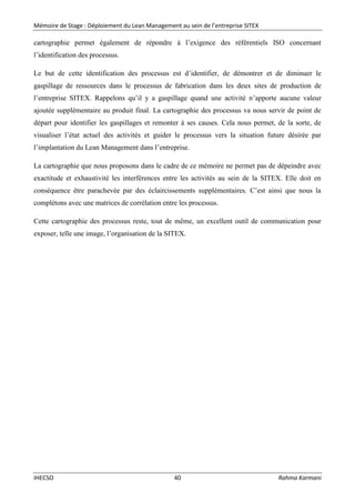 Mémoire de Stage : Déploiement du Lean Management au sein de l’entreprise SITEX
IHECSO 40 Rahma Karmani
cartographie permet également de répondre à l’exigence des référentiels ISO concernant
l’identification des processus.
Le but de cette identification des processus est d’identifier, de démontrer et de diminuer le
gaspillage de ressources dans le processus de fabrication dans les deux sites de production de
l’entreprise SITEX. Rappelons qu’il y a gaspillage quand une activité n’apporte aucune valeur
ajoutée supplémentaire au produit final. La cartographie des processus va nous servir de point de
départ pour identifier les gaspillages et remonter à ses causes. Cela nous permet, de la sorte, de
visualiser l’état actuel des activités et guider le processus vers la situation future désirée par
l’implantation du Lean Management dans l’entreprise.
La cartographie que nous proposons dans le cadre de ce mémoire ne permet pas de dépeindre avec
exactitude et exhaustivité les interférences entre les activités au sein de la SITEX. Elle doit en
conséquence être parachevée par des éclaircissements supplémentaires. C’est ainsi que nous la
complétons avec une matrices de corrélation entre les processus.
Cette cartographie des processus reste, tout de même, un excellent outil de communication pour
exposer, telle une image, l’organisation de la SITEX.
 