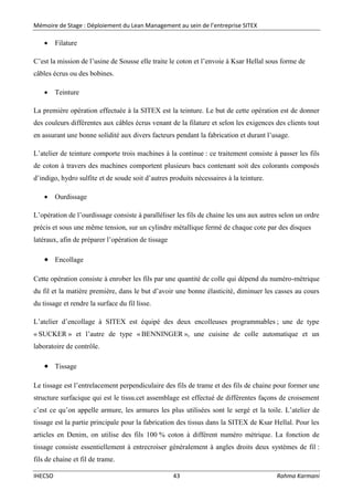 Mémoire de Stage : Déploiement du Lean Management au sein de l’entreprise SITEX
IHECSO 43 Rahma Karmani
 Filature
C’est la mission de l’usine de Sousse elle traite le coton et l’envoie à Ksar Hellal sous forme de
câbles écrus ou des bobines.
 Teinture
La première opération effectuée à la SITEX est la teinture. Le but de cette opération est de donner
des couleurs différentes aux câbles écrus venant de la filature et selon les exigences des clients tout
en assurant une bonne solidité aux divers facteurs pendant la fabrication et durant l’usage.
L’atelier de teinture comporte trois machines à la continue : ce traitement consiste à passer les fils
de coton à travers des machines comportent plusieurs bacs contenant soit des colorants composés
d’indigo, hydro sulfite et de soude soit d’autres produits nécessaires à la teinture.
 Ourdissage
L’opération de l’ourdissage consiste à paralléliser les fils de chaine les uns aux autres selon un ordre
précis et sous une même tension, sur un cylindre métallique fermé de chaque cote par des disques
latéraux, afin de préparer l’opération de tissage
 Encollage
Cette opération consiste à enrober les fils par une quantité de colle qui dépend du numéro-métrique
du fil et la matière première, dans le but d’avoir une bonne élasticité, diminuer les casses au cours
du tissage et rendre la surface du fil lisse.
L’atelier d’encollage à SITEX est équipé des deux encolleuses programmables ; une de type
« SUCKER » et l’autre de type « BENNINGER », une cuisine de colle automatique et un
laboratoire de contrôle.
 Tissage
Le tissage est l’entrelacement perpendiculaire des fils de trame et des fils de chaine pour former une
structure surfacique qui est le tissu.cet assemblage est effectué de différentes façons de croisement
c’est ce qu’on appelle armure, les armures les plus utilisées sont le sergé et la toile. L’atelier de
tissage est la partie principale pour la fabrication des tissus dans la SITEX de Ksar Hellal. Pour les
articles en Denim, on utilise des fils 100 % coton à différent numéro métrique. La fonction de
tissage consiste essentiellement à entrecroiser généralement à angles droits deux systèmes de fil :
fils de chaine et fil de trame.
 