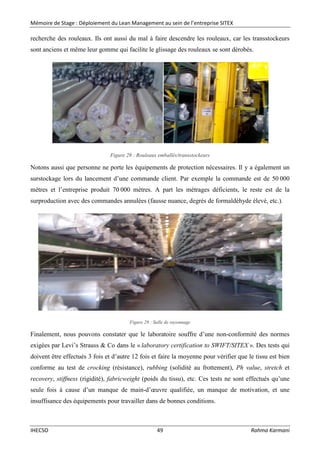 Mémoire de Stage : Déploiement du Lean Management au sein de l’entreprise SITEX
IHECSO 49 Rahma Karmani
recherche des rouleaux. Ils ont aussi du mal à faire descendre les rouleaux, car les transstockeurs
sont anciens et même leur gomme qui facilite le glissage des rouleaux se sont dérobés.
Figure 28 : Rouleaux emballés/transstockeurs
Notons aussi que personne ne porte les équipements de protection nécessaires. Il y a également un
surstockage lors du lancement d’une commande client. Par exemple la commande est de 50 000
mètres et l’entreprise produit 70 000 mètres. A part les métrages déficients, le reste est de la
surproduction avec des commandes annulées (fausse nuance, degrés de formaldéhyde élevé, etc.).
Figure 29 : Salle de rayonnage
Finalement, nous pouvons constater que le laboratoire souffre d’une non-conformité des normes
exigées par Levi’s Strauss & Co dans le « laboratory certification to SWIFT/SITEX ». Des tests qui
doivent être effectués 3 fois et d’autre 12 fois et faire la moyenne pour vérifier que le tissu est bien
conforme au test de crocking (résistance), rubbing (solidité au frottement), Ph value, stretch et
recovery, stiffness (rigidité), fabricweight (poids du tissu), etc. Ces tests ne sont effectués qu’une
seule fois à cause d’un manque de main-d’œuvre qualifiée, un manque de motivation, et une
insuffisance des équipements pour travailler dans de bonnes conditions.
 