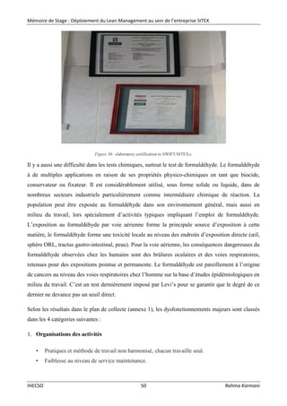 Mémoire de Stage : Déploiement du Lean Management au sein de l’entreprise SITEX
IHECSO 50 Rahma Karmani
Figure 30: «laboratory certification to SWIFT/SITEX».
Il y a aussi une difficulté dans les tests chimiques, surtout le test de formaldéhyde. Le formaldéhyde
à de multiples applications en raison de ses propriétés physico-chimiques en tant que biocide,
conservateur ou fixateur. Il est considérablement utilisé, sous forme solide ou liquide, dans de
nombreux secteurs industriels particulièrement comme intermédiaire chimique de réaction. La
population peut être exposée au formaldéhyde dans son environnement général, mais aussi en
milieu du travail, lors spécialement d’activités typiques impliquant l’emploi de formaldéhyde.
L’exposition au formaldéhyde par voie aérienne forme la principale source d’exposition à cette
matière, le formaldéhyde forme une toxicité locale au niveau des endroits d’exposition directe (œil,
sphère ORL, tractus gastro-intestinal, peau). Pour la voie aérienne, les conséquences dangereuses du
formaldéhyde observées chez les humains sont des brûlures oculaires et des voies respiratoires,
retenues pour des expositions pointue et permanente. Le formaldéhyde est pareillement à l’origine
de cancers au niveau des voies respiratoires chez l’homme sur la base d’études épidémiologiques en
milieu du travail. C’est un test dernièrement imposé par Levi’s pour se garantir que le degré de ce
dernier ne devance pas un seuil direct.
Selon les résultats dans le plan de collecte (annexe 1), les dysfonctionnements majeurs sont classés
dans les 4 catégories suivantes :
1. Organisations des activités
• Pratiques et méthode de travail non harmonisé, chacun travaille seul.
• Faiblesse au niveau de service maintenance.
 