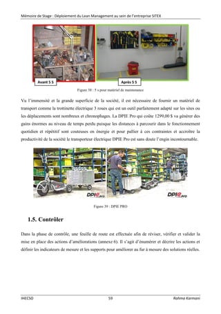 Mémoire de Stage : Déploiement du Lean Management au sein de l’entreprise SITEX
IHECSO 59 Rahma Karmani
Figure 38 : 5 s pour matériel de maintenance
Vu l’immensité et la grande superficie de la société, il est nécessaire de fournir un matériel de
transport comme la trottinette électrique 3 roues qui est un outil parfaitement adapté sur les sites ou
les déplacements sont nombreux et chronophages. La DPIE Pro qui coûte 1299,00 $ va générer des
gains énormes au niveau de temps perdu puisque les distances à parcourir dans le fonctionnement
quotidien et répétitif sont couteuses en énergie et pour pallier à ces contraintes et accroître la
productivité de la société le transporteur électrique DPIE Pro est sans doute l’engin incontournable.
Figure 39 : DPIE PRO
1.5. Contrôler
Dans la phase de contrôle, une feuille de route est effectuée afin de réviser, vérifier et valider la
mise en place des actions d’améliorations (annexe 6). Il s’agit d’énumérer et décrire les actions et
définir les indicateurs de mesure et les supports pour améliorer au fur à mesure des solutions réelles.
Avant 5 S Après 5 S
 