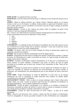 IHECSO 6 Rahma Karmani
Glossaire
EFFICACITÉ : La capacité d’arriver à ses buts.
EFFICIENCE : Faire les choses de la bonne façon. L’efficience est une mesure des moyens mis en
œuvre.
ANDON : Signal ou tableau lumineux qui s’allume lorsque l’opérateur appuie sur un bouton
d’alerte ou tire sur un fil d’alarme. Le tableau Andon permet au superviseur d’identifier tout de
suite à quelle station se trouve le problème et d’accourir avant que la ligne n’atteigne le prochain
point fixe où elle s’arrêtera.
CHAKU-CHAKU : Travail en flux cadencé qui permet d’aller de déplacer les pièces d’une
machine à l’autre par chargement/déchargement.
5 S : « Cinq S » est l’abréviation de cinq termes japonais commençant par un S utilisés pour créer
un bon environnement de travail aux opérations à valeur ajoutée.
1. Seiri
2. Seiton
3. Seiso
4. Seiketsu
5. Shitsuke
5 POURQUOI ? : La méthode de base de résolution de problèmes du Lean. Ohno insiste souvent
sur la nécessité de se poser Cinque fois la question « pourquoi ? » pour aller au-delà des causes
symptomatiques et trouver les causes fondamentales.
GEMBA : Le terrain : aller voir sur le terrain comment les choses se passent pour acquérir une
expérience concrète de la situation.
HANSEI : Des sessions de réflexion systématique à la fin de chaque activité.
KAIZEN : Organisation des discussions en équipe pour stimuler l’amélioration continue. L’objectif
du kaizen est l’élimination du « muda » sous toutes ses formes. Il s’agit de rendre les tâches plus
simples et plus faciles à effectuer.
KANBAN : Systèmes d’information matériels décentralisés sur la base de la reconstitution de
stocks continus. Le terme « kanban » correspond à des cartes, ou fiches, qui sont un signal
permettant de ne produire que les pièces qui viennent d’être consommées et dans l’ordre de leur
consommation.
JIDOKA : Construire la qualité dans les produits et services plutôt que d’éliminer les rebuts. Il
s’agit d’un ensemble de systèmes de détection des non-conformités qui permet d’arrêter la
production, soit manuellement soit automatiquement pour ne pas produire des pièces mauvaises
(muda)
LEAD TIME : Temps d’écoulement ou temps de défilement, le Lead Time est un concept
fondamental du Lean et correspond au temps nécessaire pour produire un produit depuis
l’acceptation de la commande à l’expédition.
MANAGEMENT VISUEL : Mise en place de moyens physiques dans l’atelier (shop stock,
kanban, andon, etc.) pour s’assurer au premier coup d’œil que les opérations de production se
déroulent normalement - ou pour repérer rapidement les anomalies.
MANIFESTE : Feuille de papier correspondant à un véhicule ou un produit et donnant les
instructions concernant les pièces qui doivent se trouver dans le camion ou attachées au produit.
Cette feuille permet de déplacer ensemble l’information et le produit.
MANNERIKA : Utiliser les outils du kaizen sans en suivre l’esprit - et donc de le rendre
procédurier.
MIFA : Material and information Flow Analysis : analyse des flux de matière et d’information,
l’outil de cartographie de Toyota qui permet d’ajouter les flux d’information aux cartographies
 