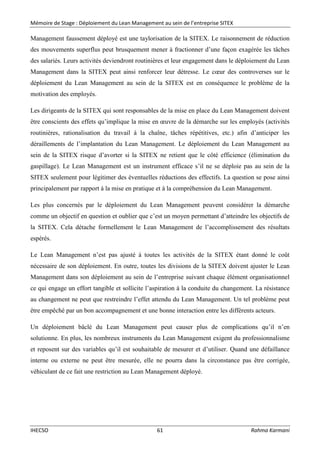 Mémoire de Stage : Déploiement du Lean Management au sein de l’entreprise SITEX
IHECSO 61 Rahma Karmani
Management faussement déployé est une taylorisation de la SITEX. Le raisonnement de réduction
des mouvements superflus peut brusquement mener à fractionner d’une façon exagérée les tâches
des salariés. Leurs activités deviendront routinières et leur engagement dans le déploiement du Lean
Management dans la SITEX peut ainsi renforcer leur détresse. Le cœur des controverses sur le
déploiement du Lean Management au sein de la SITEX est en conséquence le problème de la
motivation des employés.
Les dirigeants de la SITEX qui sont responsables de la mise en place du Lean Management doivent
être conscients des effets qu’implique la mise en œuvre de la démarche sur les employés (activités
routinières, rationalisation du travail à la chaîne, tâches répétitives, etc.) afin d’anticiper les
déraillements de l’implantation du Lean Management. Le déploiement du Lean Management au
sein de la SITEX risque d’avorter si la SITEX ne retient que le côté efficience (élimination du
gaspillage). Le Lean Management est un instrument efficace s’il ne se déploie pas au sein de la
SITEX seulement pour légitimer des éventuelles réductions des effectifs. La question se pose ainsi
principalement par rapport à la mise en pratique et à la compréhension du Lean Management.
Les plus concernés par le déploiement du Lean Management peuvent considérer la démarche
comme un objectif en question et oublier que c’est un moyen permettant d’atteindre les objectifs de
la SITEX. Cela détache formellement le Lean Management de l’accomplissement des résultats
espérés.
Le Lean Management n’est pas ajusté à toutes les activités de la SITEX étant donné le coût
nécessaire de son déploiement. En outre, toutes les divisions de la SITEX doivent ajuster le Lean
Management dans son déploiement au sein de l’entreprise suivant chaque élément organisationnel
ce qui engage un effort tangible et sollicite l’aspiration à la conduite du changement. La résistance
au changement ne peut que restreindre l’effet attendu du Lean Management. Un tel problème peut
être empêché par un bon accompagnement et une bonne interaction entre les différents acteurs.
Un déploiement bâclé du Lean Management peut causer plus de complications qu’il n’en
solutionne. En plus, les nombreux instruments du Lean Management exigent du professionnalisme
et reposent sur des variables qu’il est souhaitable de mesurer et d’utiliser. Quand une défaillance
interne ou externe ne peut être mesurée, elle ne pourra dans la circonstance pas être corrigée,
véhiculant de ce fait une restriction au Lean Management déployé.
 