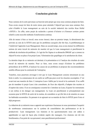 Mémoire de Stage : Déploiement du Lean Management au sein de l’entreprise SITEX
IHECSO 64 Rahma Karmani
Conclusion générale
Nous sommes de la sorte parvenues au bout de notre projet que nous nous sommes proposé de faire.
Nous avons essayé de faire de notre mieux pour atteindre l’objectif que nous nous sommes fixé,
celui d’établir le Lean management au sein de la société industriel des textiles Ksar Hellal
« SITEX ». En effet, notre projet de recherche a permis d’éclairer et d’énoncer certains points
relatifs à cette nouvelle méthode d’amélioration continue.
Afin de mener à bien ce travail, nous avons énoncé, dans un premier temps, le déroulement des
activités au sein de la SITEX ainsi que les problèmes auxquels elle fait face, la problématique et
l’intérêt de l’approche Lean Management. Dans un second temps, nous avons énoncé les différentes
notions de notre travail de mémoire de mastère tel que le Lean management et pareillement la
méthode de résolution de problème ; il s’agit du Six Sigma et sa démarche DMAIC qui a comme eu
objectif la mise en place d’un projet Lean, l’élimination des gaspillages et la satisfaction du client.
La dernière étape de ce mémoire est destinée à la présentation et à l’analyse des résultats de notre
travail de mémoire de mastère. Pour ce faire, nous avons essayé d’éclairer les problèmes
primordiaux de la SITEX, d’analyser les causes de ses problèmes et proposer des recommandations
semble efficace pour la continuité de l’entreprise.
Toutefois, nous pourrions envisager à tort que le Lean Management consiste strictement en une
boite à outils. La connaissance de ces outils ne suffit pas pour avoir les réussites escomptées. C’est
avant tout une manière de faire. L’entreprise Lean s’édifie par le travail et la continuité. Il ne suffit
pas de mandater le projet Lean à des consultants, de fixer des objectifs, d’adapter des recettes et
d’espérer des suites. Il est en conséquence essentiel de s’entraîner au Lean, d’ajuster les instruments
à son milieu et de changer son management. Le Lean est pareillement et principalement une
occasion pour la SITEX de sortir de la routine, de considérer ce qu’elle fait et de remettre en cause
les habitudes accumulées. En pensant et en agissant sur sa manière de faire la SITEX peut d’ores et
déjà progresser.
La rédaction de ce mémoire nous a apporté une expérience fructueuse en nous permettant d’acquérir
de nombreuses connaissances sur le système de consolidation des performances et de la
productivité : Lean management. Les réunions et les questionnements nous ont aidées à
appréhender ce sujet de façon plus évidente auprès des managers. Ces réunions ont été très
bienfaisantes, d’un point de vue personnel, mais pareillement professionnel.
 