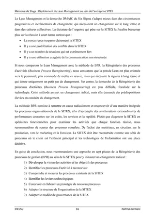 Mémoire de Stage : Déploiement du Lean Management au sein de l’entreprise SITEX
IHECSO 65 Rahma Karmani
Le Lean Management et la démarche DMAIC du Six Sigma s'adapte mieux dans des circonstances
progressives et incrémentales de changement, qui nécessitent un changement sur le long terme et
dans des cultures collectives. La dictature de l’urgence qui pèse sur la SITEX la focalise beaucoup
plus sur la réussite à court terme surtout que :
 La concurrence surpasse clairement la SITEX
 Il y a une prolifération des conflits dans la SITEX
 Il y a un nombre de réunions qui est extrêmement fort
 Il y a une utilisation exagérée de la communication non structurée
Si nous comparons le Lean Management avec la méthode de BPR, la Réingénierie des processus
d'activités (Business Process Reengineering), nous constatons que la pensée Lean est plus orientée
vers le personnel, plus commode de mettre en œuvre, mais qui nécessite la rigueur à long terme et
qui donne uniquement un petit pas de changement. Par contre, la démarche de la Réingénierie des
processus d'activités (Business Process Reengineering) est plus difficile, focalisée sur la
technologie. Cette méthode permet un changement radical, mais elle demande des prédispositions
élevées en conduite du changement.
La méthode BPR consiste à remettre en cause radicalement et reconcevoir d’une manière intégrale
les processus organisationnels de la SITEX, afin d’accomplir des améliorations extraordinaires de
performances courantes sur les coûts, les services et la rapidité. Plutôt que d'agencer la SITEX en
spécialités fonctionnelles pour examiner les activités que chaque fonction réalise, nous
recommandons de scruter des processus complets. De l'achat des matériaux, en circulant par la
production, vers le marketing et la livraison. La SITEX doit être reconstruite comme une série de
processus où le client est l’élément principal et les technologies de l'information ont une place
décisive.
En guise de conclusion, nous recommandons une approche en sept phases de la Réingénierie des
processus de gestion (BPR) au sein de la SITEX pour y instaurer un changement radical :
1) Développer la vision des activités et les objectifs des processus
2) Identifiez les processus d'activité à reconcevoir
3) Comprendre et mesurer les processus existants de la SITEX
4) Identifier les leviers technologiques
5) Concevoir et élaborer un prototype du nouveau processus
6) Adapter la structure de l'organisation de la SITEX
7) Adapter le modèle de gouvernance de la SITEX
 