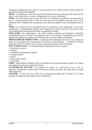 IHECSO 7 Rahma Karmani
classiques de déplacement des pièces, et ainsi raisonner sur la constitution des stocks au-delà des
questions de goulet d’étranglement.
MUDA : Les gaspillages : toute activité qui consomme des ressources sans ajouter de valeur pour le
client. Toyota parle aussi de « mura » (irrégularité) et de « muri » (difficulté).
MURA : Les interruptions dans un flux de travail. La variabilité, en particulier, est une forme de
mura : si chaque personne dans un flux de travail suit un cycle répétitif, mais que l’une à de la
variabilité dans la répétition de ses opérations elle créera des attentes ou de l’accumulation dans le
flux.
MURI : Les conditions de travail difficiles pour les opérateurs ou les équipements. Tout travail
mentalement ou matériellement difficile pour l’opérateur est créateur de muri et de muda en plus
d’être pénible pour la personne elle-même, un gaspillage d’énergie.
POKA-YOKE : Ou « détrompeurs » des petits systèmes pratiques qui permettent d’identifier
immédiatement que l’on fait de la non-qualité ou que l’on ne suit pas le standard de travail soit en
bloquant les opérations suivantes, soit en allumant un voyant qui indique un problème.
PROGRAMME DE PRODUCTION : Le programme de production est lissé sur une semaine de
façon à ce que chaque jour de production soit similaire au jour précédent… L’objectif est d’abord
de produire Toutes Les Pièces Tous les Jours, puis toutes les pièces toutes les équipes.
SEPT GASPILLAGES : Les sept gaspillages fondamentaux sont les suivants :
1. Production excessive
2. Attentes
3. Transports et manutentions inutiles
4. Usinages inutiles
5. Stocks
6. Mouvements inutiles
7. Corrections
SMED : Single Minute Exchange of Die, la méthode mise au point par Shigeo Shingo avec Toyota
pour réduire les temps de changements d’outil.
STANDARD DE TRAVAIL : Les standards de travail ou « standardised work » sont les
séquences d’opérations à réaliser dans l’ordre pour effecteur une tâche sans muda dans un temps
donné (takt time).
TAKTIME : Le takt time est le reflet d’une consommation idéale par les clients. C’est l’outil
principal du lissage des commandes client en production
 
