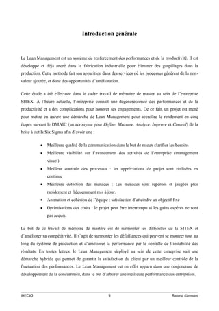 IHECSO 9 Rahma Karmani
Introduction générale
Le Lean Management est un système de renforcement des performances et de la productivité. Il est
développé et déjà ancré dans la fabrication industrielle pour éliminer des gaspillages dans la
production. Cette méthode fait son apparition dans des services où les processus génèrent de la non-
valeur ajoutée, et donc des opportunités d’amélioration.
Cette étude a été effectuée dans le cadre travail de mémoire de master au sein de l’entreprise
SITEX. À l’heure actuelle, l’entreprise connaît une dégénérescence des performances et de la
productivité et a des complications pour honorer ses engagements. De ce fait, un projet est mené
pour mettre en œuvre une démarche de Lean Management pour accroître le rendement en cinq
étapes suivant le DMAIC (un acronyme pour Define, Measure, Analyze, Improve et Control) de la
boite à outils Six Sigma afin d’avoir une :
 Meilleure qualité de la communication dans le but de mieux clarifier les besoins
 Meilleure visibilité sur l’avancement des activités de l’entreprise (management
visuel)
 Meilleur contrôle des processus : les appréciations de projet sont réalisées en
continue
 Meilleure détection des menaces : Les menaces sont repérées et jaugées plus
rapidement et fréquemment mis à jour.
 Animation et cohésion de l’équipe : satisfaction d’atteindre un objectif fixé
 Optimisations des coûts : le projet peut être interrompu si les gains espérés ne sont
pas acquis.
Le but de ce travail de mémoire de mastère est de surmonter les difficultés de la SITEX et
d’améliorer sa compétitivité. Il s’agit de surmonter les défaillances qui peuvent se montrer tout au
long du système de production et d’améliorer la performance par le contrôle de l’instabilité des
résultats. En toutes lettres, le Lean Management déployé au sein de cette entreprise suit une
démarche hybride qui permet de garantir la satisfaction du client par un meilleur contrôle de la
fluctuation des performances. Le Lean Management est en effet apparu dans une conjoncture de
développement de la concurrence, dans le but d’arborer une meilleure performance des entreprises.
 