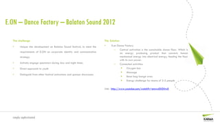 E.ON – Dance Factory – Balaton Sound 2012

  The challenge                                                              The Solution
  •     Unique site development on Balaton Sound festival, to meet the       •    E.on Dance Factory
                                                                                    – Central activation is the sustainable dance floor. Which is
        requirements of E.ON on corporate identity and communication                     an energy producing product that converts human
        strategy.                                                                        mechanical energy into electrical energy, feeding the floor
                                                                                         with its own power.
  •     Actively engage spectators during day and night times.                      – Connected activities:
  •     Direct approach to youth                                                               Oxygen bar
                                                                                               Massage
  •     Distinguish from other festival activations and sponsor showcases.
                                                                                               Bean bag lounge area
                                                                                               Energy challenge for teams of 2-5 people

                                                                             Link: http://www.youtube.com/watch?v=emwxEX0XtwE




  simply sophisticated
 