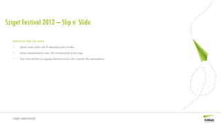 Sziget Festival 2012 – Slip n’ Slide

   Activity to cool you down
   •     Giant water slide with 5 separate path to take

   •     Direct communication tool with incorporated event logo

   •     Day time activity to engage festival crowd with a beach like atmosphere.




   simply sophisticated
 