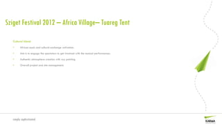 Sziget Festival 2012 – Africa Village– Tuareg Tent

   Cultural Island
   •     African music and cultural exchange activation.

   •     Aim is to engage the spectators to get involved with the musical performances.

   •     Authentic atmosphere creation with ray painting

   •     Overall project and site management.




   simply sophisticated
 