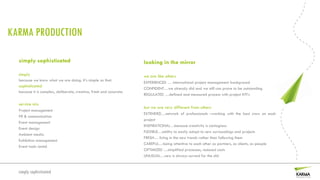 KARMA PRODUCTION

  simply sophisticated                                               looking in the mirror
  simply                                                             we are like others
  because we know what we are doing. It’s simple as that.
                                                                     EXPERIENCED … international project management background
  sophisticated
                                                                     CONFIDENT…we already did and we still can prove to be outstanding
  because it is complex, deliberate, creative, fresh and accurate.
                                                                     REGULATED …defined and measured process with project KPI’s

  service mix
                                                                     but we are very different from others
  Project management
                                                                     EXTENDED…network of professionals –working with the best crew on each
  PR & communication
                                                                     project
  Event management
                                                                     INSPIRATIONAL…because creativity is contagious
  Event design
                                                                     FLEXIBLE…ability to easily adapt to new surroundings and projects
  Ambient media
                                                                     FRESH… living in the new trends rather than following them
  Exhibition management
                                                                     CAREFUL…being attentive to each other as partners, as clients, as people
  Event tools rental
                                                                     OPTIMIZED …simplified processes, reduced costs
                                                                     UNUSUAL…new is always surreal for the old


  simply sophisticated
 