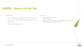 GLAMOUR - Women of the Year Gala

  The Challenge                                                       The Solution
  •     Give a fresh approach to the annual Glamour Gala – Women of   •    Integrated project management
                                                                      •    Event site selection
        the Year event, while keeping insight the traditions of the
                                                                      •    Unique event design meeting the requirements of Glamour
        prestigious gala                                                   corporate identity and the gala traditions
                                                                      •
  •     1500 guests throughout the night




  simply sophisticated
 