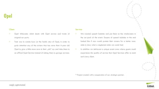 Opel

  Client                                                                         Service
  •        Opel Aftersales which deals with Opel service and trade of            •     We created speech bubbles and put them on the windscreens in
        original car parts.                                                            the car-park of the event. Dozens of speech bubbles in the end

  •     Task was to create buzz on the family day of Opel, in order to                 looked like if cars would protest their owners for a better care.

        grab attention any of the owners that has more than 4-year old                 able to show what a neglected older car could feel.

           Opel to give a little more care to their „old” car and take them to   •     In addition we delivered a unique event area where guests could
           an official Opel Service instead of taking them to garage services.         experience the quality of service that Opel Services offer to each
                                                                                       and every client.




                                                                                 * Project created with a cooperation of our strategic partner.



  simply sophisticated
 