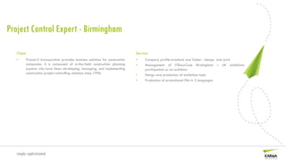 Project Control Expert - Birmingham

   Client                                                                     Service
   •    Procon-X Incorporation provides business solutions for construction   •    Company profile brochure and folder - design and print
        companies. It is composed of in-the-field construction planning       •    Management of ITShowCase Birmingham – UK exhibition
        experts who have been developing, managing, and implementing               participation as an exhibitor
        construction project controlling solutions since 1996.                •    Design and production of exhibition tools
                                                                              •    Production of promotional film in 2 languages




  simply sophisticated
 