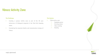 Vénusz Activity Zone

  The Challenge                                                            The Solution
  •     Creating a sponsor activity zone as part of the 20 year            •    Child activity zone
                                                                                 •      Engaging games
        anniversary of Kiskegyed magazine in the West End shopping
                                                                                 •      Drawing contest
        center.                                                                  •      Glass painting
  •     Considering the corporate identity and communication strategy of         •      Beading

        Vénusz.




  simply sophisticated
 