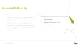 International Children's Day

   The Challenge                                                           The Solution
   •    During the international children’s day West end shopping center   •    Overall project management from creative concept creation to the
                                                                                final event production
        annually creates a Children Activity Zone on their open air                •     Budget management
        rooftop.                                                                   •     Program coordination
                                                                                   •     Supporting the communication strategy
   •    The activity has to be involving for all age groups of children
                                                                                   •     Crowd management
   •    Activities has to include stage performances, music talents and
        various on the ground activity both physically challenging and
        inspiring for participation.




  simply sophisticated
 