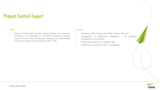 Project Control Expert

   Client                                                                      Service
   •     Procon-X Incorporation provides business solutions for construction   •    Company profile brochure and folder - design and print
         companies. It is composed of in-the-field construction planning       •    Management of ITShowCase Birmingham – UK exhibition
         experts who have been developing, managing, and implementing               participation as an exhibitor
         construction project controlling solutions since 1996.                •    Design and production of exhibition tools
                                                                               •    Production of promotional film in 2 languages




   simply sophisticated
 