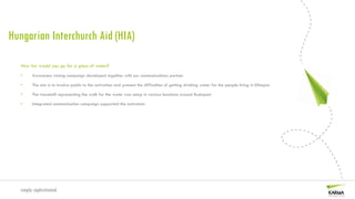 Hungarian Interchurch Aid (HIA)

   How far would you go for a glass of water?
   •    Awareness raising campaign developed together with our communications partner

   •    The aim is to involve public to the activation and present the difficulties of getting drinking water for the people living in Ethiopia

   •    The treadmill representing the walk for the water was setup in various locations around Budapest

   •    Integrated communication campaign supported the activation




  simply sophisticated
 