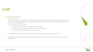 InstART
  Contemporary cultural event
  •     Own event product
  •     InstART is an event where modern art , contemporary dance and performance, and music meets in a special time and
        location supporting each other in ways that each becomes something more. One type of art challenges another and inspires
        it to new ways of self expression.
  •     The event is based on 3 central pillars
           •    Exhibition of installations (space, video and sound installations)
           •    Performance theatre ( contemporary dance and pop up performances)
           •    Music with the mixture of styles (from acoustic to electric)

  •     The individual pillars are centered by one common theme that creates the main frame for all aspects of art.

  •     Each part of the event engages a slightly different audience which in the outcome generates a siginificant interest for the
        overall event.




  simply sophisticated
 