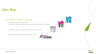 Balazs Major

  Outstanding projects – professional background
  •     Scheduling Manager for London 2012
        The London Organising Committee of the Olympic Games and Paralympic Games



  •     Youth Olympic Games - Innsbruck 2012 – Events and Ceremonies


  •     Red Bull Air Race World Championship 2006 – 2010




  simply sophisticated
 
