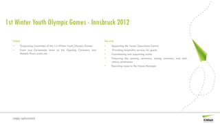 1st Winter Youth Olympic Games - Innsbruck 2012

  Client                                                                Service
  •        Organizing Committee of the 1st Winter Youth Olympic Games   •    Supporting the Venue Operations Centre
  •        Event end Ceremonies team on the Opening Ceremony and        •     Providing hospitality services for guests
           Medals Plaza event site                                      •    Coordinating and supporting artists
                                                                        •    Preparing the opening ceremony, closing ceremony and daily
                                                                             victory ceremonies
                                                                        •    Reporting issues to the Venue Manager




  simply sophisticated
 