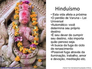 Hinduísmo http://flickr.com/photos/dey/95307240/ Esta vida afeta a próxima O perdão de Varuna – Lei Universal Automático- você determina seu próprio destino É seu dever de cumprir seu destino, não importa quão penoso seja. A busca da fuga do ciclo de renascimento Possível fuga através da iluminação, trabalho, amor e devoção, meditação etc. (“Karma” from International Encyclopedia of Ethics) 