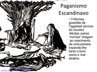 Paganismo Escandinavo http://flickr.com/photos/teresa-stanton/2446792155/ 3 Nornes, guardiãs de  Yggdrasil (árvore do mundo) Muitas outras “nornes” chegam  ao nascimento de uma pessoa, trazendo-lhe tanto o bom como o mal destino. 