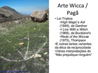 Arte Wicca / Pagã http://flickr.com/photos/sharman/131534499/ Lei Tríplice High Magic’s Aid  (1949), de Gardner I Live With a Witch  (1968), de  Buckland’s  Rede of the Wiccae  (1975), Thompson E outras tantas variantes da ética de reciprocidade Várias interpretações do “Não prejudique ninguém” 