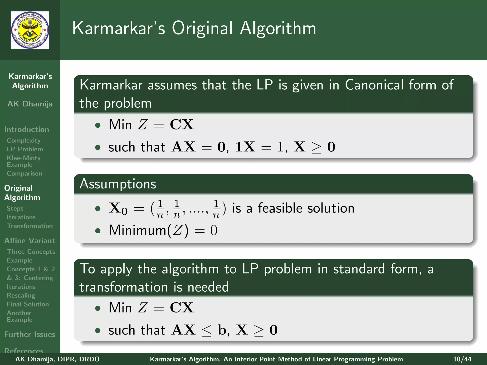Karmarkar’s Original Algorithm

 Karmarkar’s
  Algorithm        Karmarkar assumes that the LP is given in Canonical form of
AK Dhamija         the problem
Introduction         • Min Z = CX
Complexity
LP Problem             • such that AX = 0, 1X = 1, X ≥ 0
Klee-Minty
Example
Comparison

Original           Assumptions
Algorithm
Steps
                                1 1           1
                       • X0 = ( n , n , ...., n ) is a feasible solution
Iterations
Transformation
                       • Minimum(Z) = 0
Aﬃne Variant
Three Concepts
Example
Concepts 1 & 2
& 3: Centering
                   To apply the algorithm to LP problem in standard form, a
Iterations
Rescaling
                   transformation is needed
Final Solution
Another
                      • Min Z = CX
Example

Further Issues         • such that AX ≤ b, X ≥ 0
References
   AK Dhamija, DIPR, DRDO        Karmarkar’s Algorithm, An Interior Point Method of Linear Programming Problem   10/44
 