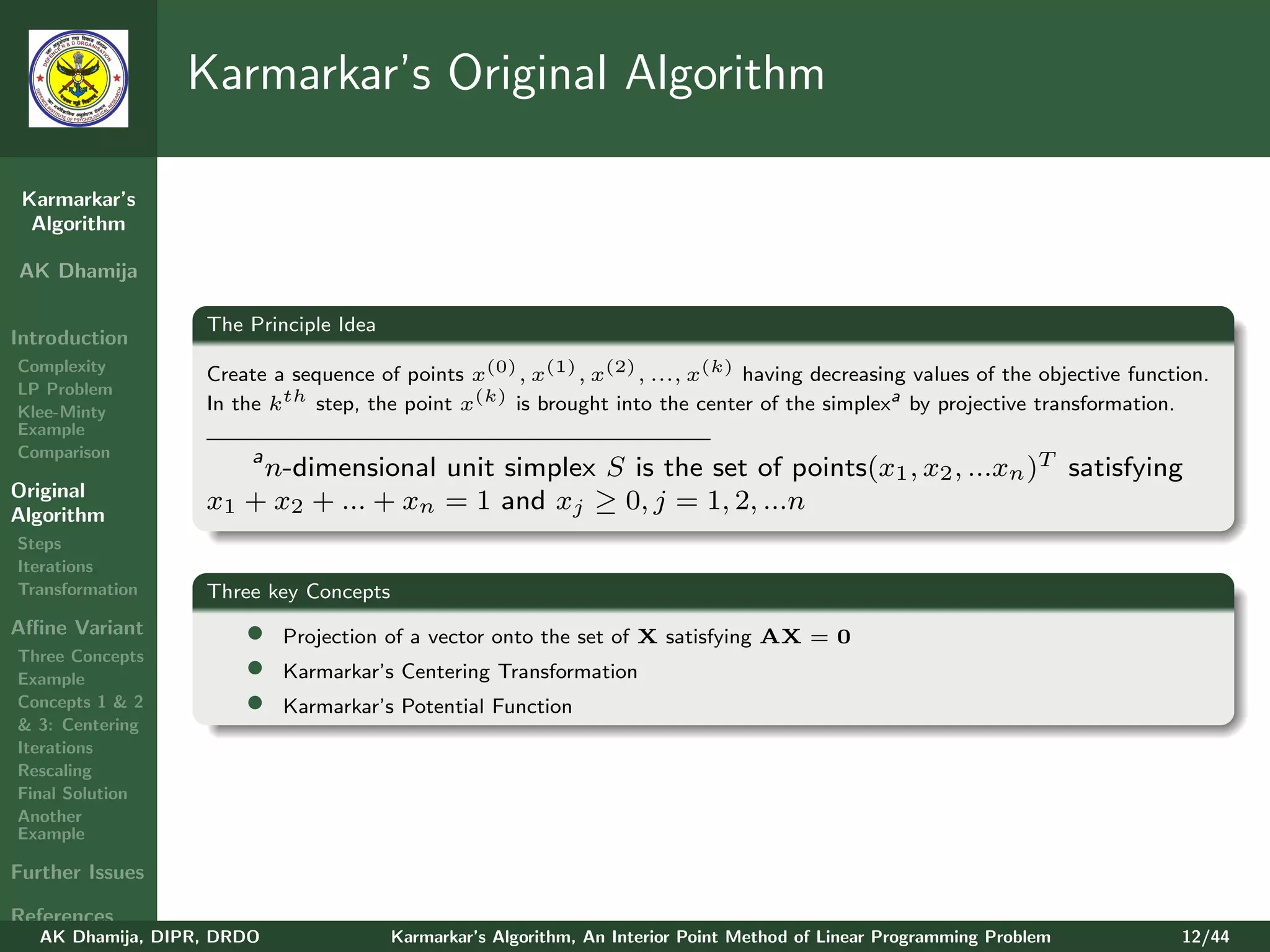 Karmarkar’s Original Algorithm

 Karmarkar’s
  Algorithm

AK Dhamija

                   The Principle Idea
Introduction
Complexity
                   Create a sequence of points x(0) , x(1) , x(2) , ..., x(k) having decreasing values of the objective function.
LP Problem
Klee-Minty         In the kth step, the point x(k) is brought into the center of the simplexa by projective transformation.
Example
Comparison            a
                        n-dimensional unit simplex S is the set of points(x1 , x2 , ...xn )T satisfying
Original
Algorithm
                   x1 + x2 + ... + xn = 1 and xj ≥ 0, j = 1, 2, ...n
Steps
Iterations
Transformation     Three key Concepts
Aﬃne Variant           •    Projection of a vector onto the set of X satisfying AX = 0
Three Concepts
Example                •    Karmarkar’s Centering Transformation
Concepts 1 & 2         •    Karmarkar’s Potential Function
& 3: Centering
Iterations
Rescaling
Final Solution
Another
Example

Further Issues

References
   AK Dhamija, DIPR, DRDO               Karmarkar’s Algorithm, An Interior Point Method of Linear Programming Problem        12/44
 
