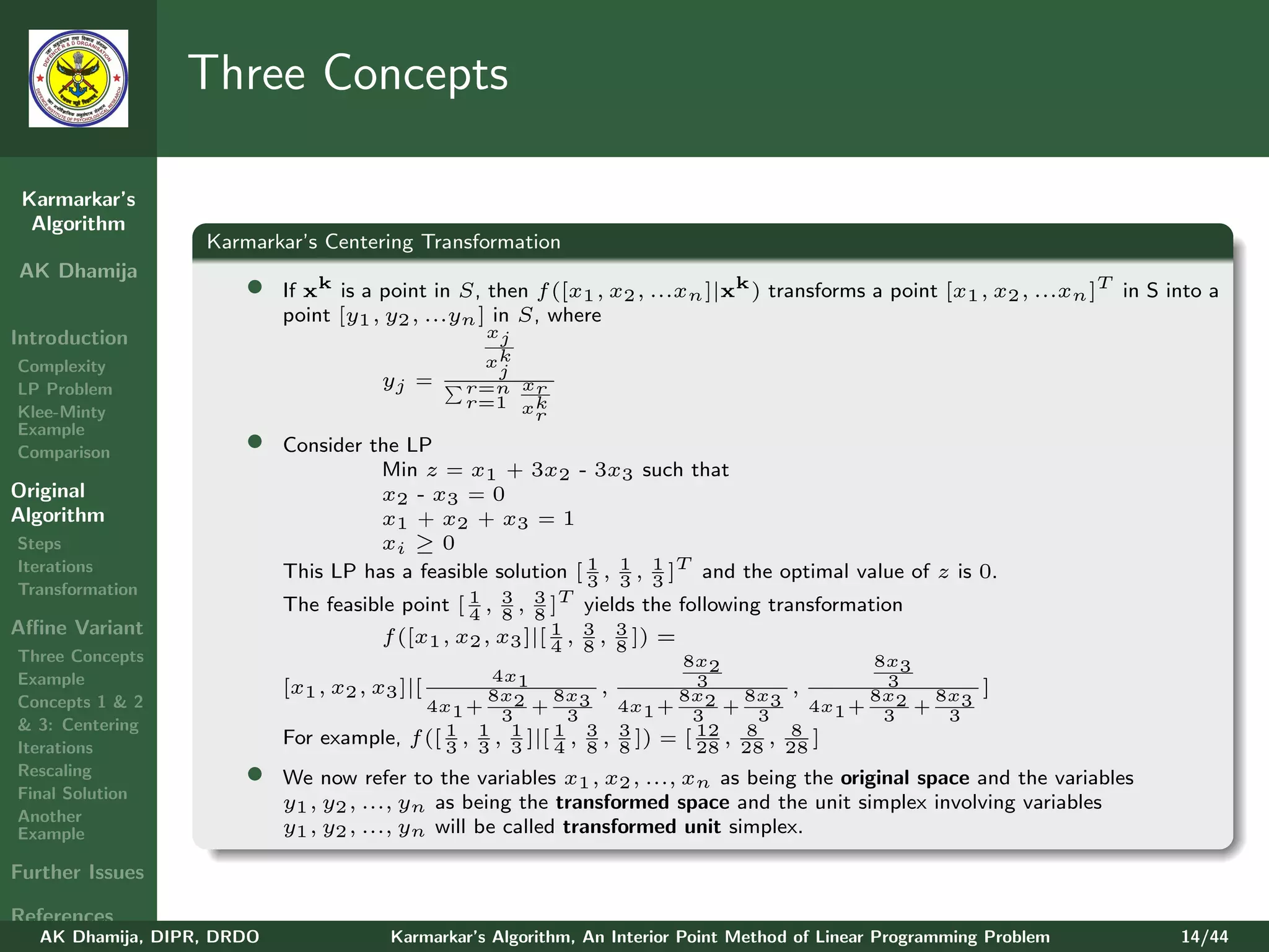 Three Concepts

 Karmarkar’s
  Algorithm
                   Karmarkar’s Centering Transformation
AK Dhamija
                       •    If xk is a point in S, then f ([x1 , x2 , ...xn ]|xk ) transforms a point [x1 , x2 , ...xn ]T in S into a
                            point [y1 , y2 , ...yn ] in S, where
Introduction                                      xj
Complexity                                        xk
                                                   j
LP Problem                              yj =     r=n xr
                                                 r=1 xk
Klee-Minty                                            r
Example
Comparison             •    Consider the LP
                                      Min z = x1 + 3x2 - 3x3 such that
Original                              x2 - x3 = 0
Algorithm                             x1 + x2 + x3 = 1
Steps                                 xi ≥ 0
Iterations                  This LP has a feasible solution [ 1 , 1 , 1 ]T and the optimal value of z is 0.
                                                              3 3 3
Transformation
                            The feasible point [ 1 , 3 , 8 ]T yields the following transformation
                                                 4 8
                                                         3
Aﬃne Variant                                               1 3 3
                                      f ([x1 , x2 , x3 ]|[ 4 , 8 , 8 ]) =
Three Concepts                                                               8x2                8x3
Example                                              4x1                       3                 3
                            [x1 , x2 , x3 ]|[        8x2      8x3 ,         8x2     8x3 ,       8x2   8x3     ]
Concepts 1 & 2                               4x1 +         +          4x1 +       +       4x1 +     +
                                                       3       3              3      3           3     3
& 3: Centering                                  1 , 1 , 1 ]|[ 1 , 3 , 3 ]) = [ 12 , 8 , 8 ]
Iterations
                            For example,   f ([ 3 3 3 4 8 8                    28 28 28
Rescaling
Final Solution
                       •    We now refer to the variables x1 , x2 , ..., xn as being the original space and the variables
                            y1 , y2 , ..., yn as being the transformed space and the unit simplex involving variables
Another
Example                     y1 , y2 , ..., yn will be called transformed unit simplex.

Further Issues

References
   AK Dhamija, DIPR, DRDO                Karmarkar’s Algorithm, An Interior Point Method of Linear Programming Problem          14/44
 