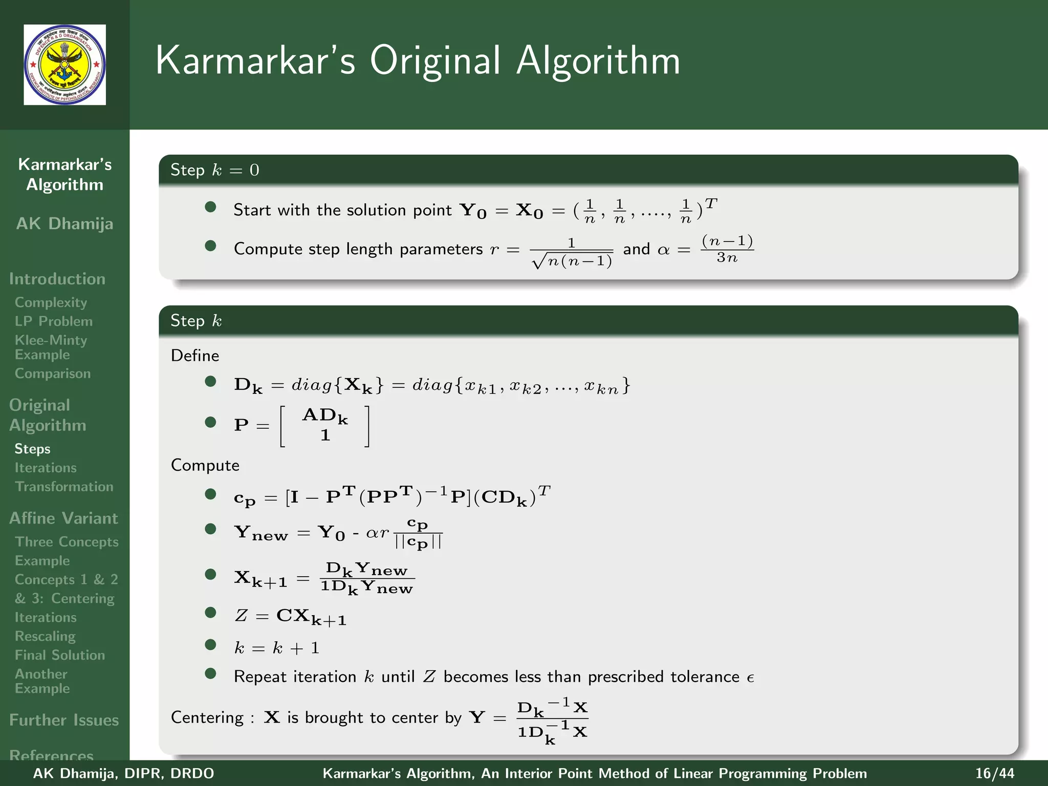 Karmarkar’s Original Algorithm

 Karmarkar’s       Step k = 0
  Algorithm
                       •    Start with the solution point Y0 = X0 = ( n , n , ...., n )T
                                                                      1 1           1
AK Dhamija
                       •    Compute step length parameters r = √        1
                                                                      n(n−1)
                                                                                 and α =
                                                                                            (n−1)
                                                                                              3n
Introduction
Complexity
LP Problem         Step k
Klee-Minty
Example            Deﬁne
Comparison
                       •    Dk = diag{Xk } = diag{xk1 , xk2 , ..., xkn }
Original
Algorithm              •    P=
                                    ADk
                                     1
Steps
Iterations         Compute
Transformation
                       •    cp = [I − PT (PPT )−1 P](CDk )T
Aﬃne Variant
Three Concepts
                       •    Ynew = Y0 - αr ||cp ||
                                              p
                                                  c

Example
Concepts 1 & 2         •    Xk+1 = 1D Y
                                       D Y
                                     k new
                                     k new
& 3: Centering
Iterations             •    Z = CXk+1
Rescaling
Final Solution
                       •    k=k+1
Another
Example
                       •    Repeat iteration k until Z becomes less than prescribed tolerance
                                                                  Dk −1 X
Further Issues     Centering : X is brought to center by Y =        −1
                                                                  1D    X
                                                                    k
References
   AK Dhamija, DIPR, DRDO              Karmarkar’s Algorithm, An Interior Point Method of Linear Programming Problem   16/44
 