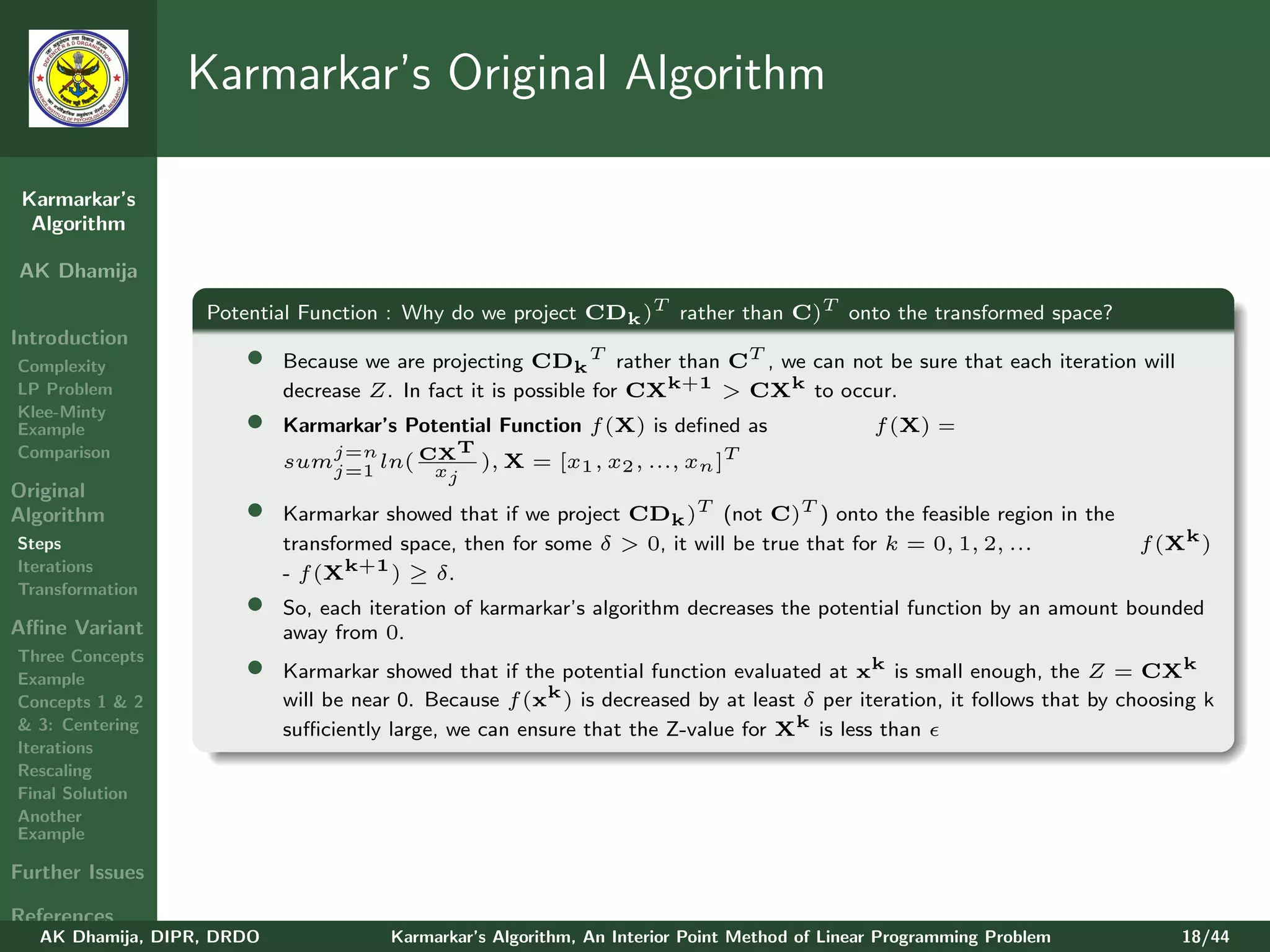 Karmarkar’s Original Algorithm

 Karmarkar’s
  Algorithm

AK Dhamija
                   Potential Function : Why do we project CDk )T rather than C)T onto the transformed space?
Introduction
Complexity             •    Because we are projecting CDk T rather than CT , we can not be sure that each iteration will
LP Problem                  decrease Z. In fact it is possible for CXk+1 > CXk to occur.
Klee-Minty
Example                •    Karmarkar’s Potential Function f (X) is deﬁned as                  f (X) =
Comparison                       j=n           T
                            sumj=1 ln( CX
                                        x
                                                   ), X = [x1 , x2 , ..., xn ]T
                                              j
Original
Algorithm              •    Karmarkar showed that if we project CDk )T (not C)T ) onto the feasible region in the
Steps                       transformed space, then for some δ > 0, it will be true that for k = 0, 1, 2, ...             f (Xk )
Iterations                  - f (Xk+1 ) ≥ δ.
Transformation
                       •    So, each iteration of karmarkar’s algorithm decreases the potential function by an amount bounded
Aﬃne Variant                away from 0.
Three Concepts
Example                •    Karmarkar showed that if the potential function evaluated at xk is small enough, the Z = CXk
Concepts 1 & 2              will be near 0. Because f (xk ) is decreased by at least δ per iteration, it follows that by choosing k
& 3: Centering              suﬃciently large, we can ensure that the Z-value for Xk is less than
Iterations
Rescaling
Final Solution
Another
Example

Further Issues

References
   AK Dhamija, DIPR, DRDO              Karmarkar’s Algorithm, An Interior Point Method of Linear Programming Problem           18/44
 