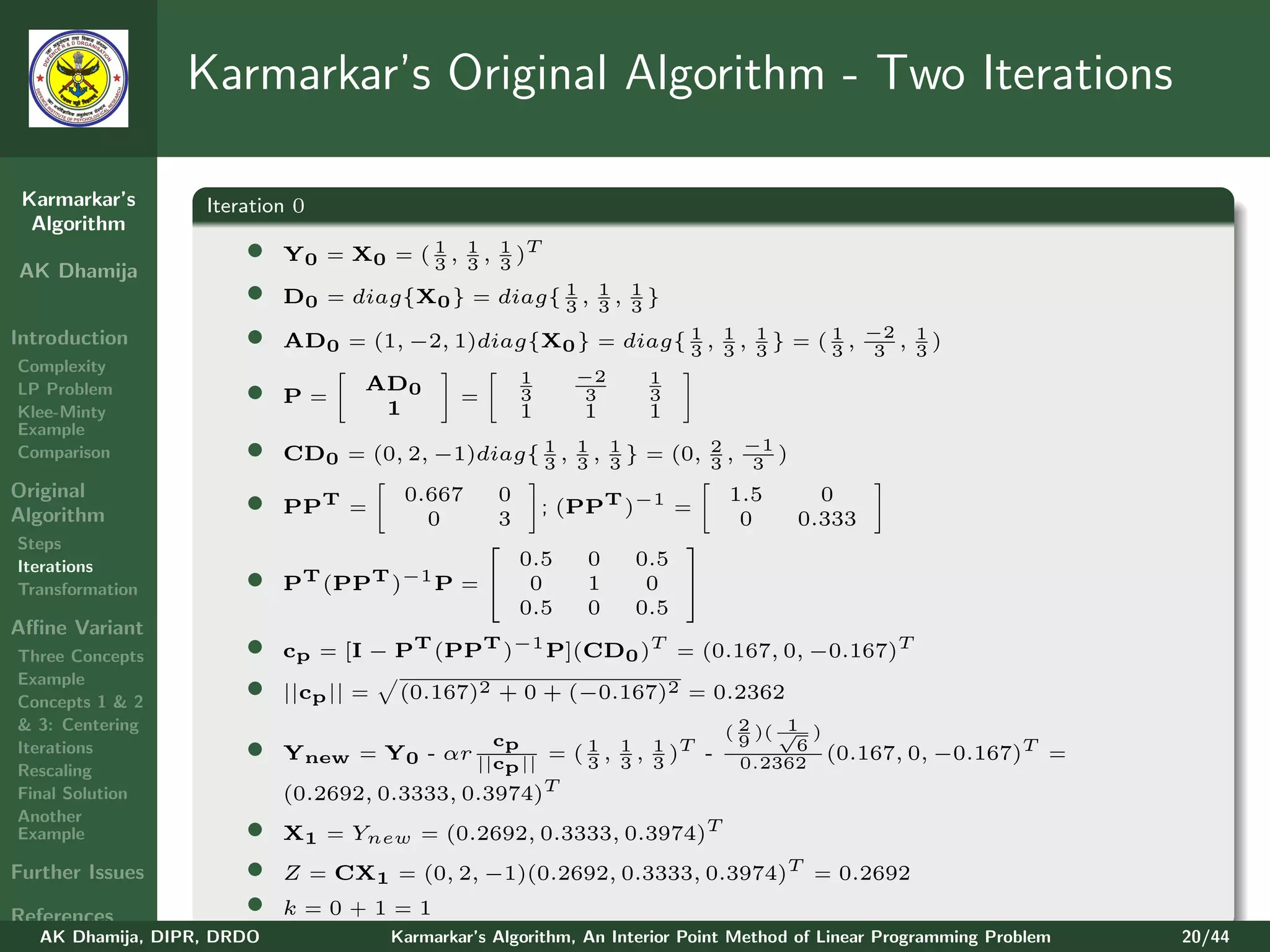 Karmarkar’s Original Algorithm - Two Iterations

 Karmarkar’s       Iteration 0
  Algorithm
                       •    Y0 = X0 = ( 3 , 1 , 3 )T
                                        1
                                            3
                                                1
AK Dhamija
                       •    D0 = diag{X0 } = diag{ 1 , 1 , 3 }
                                                   3 3
                                                           1

Introduction           •    AD0 = (1, −2, 1)diag{X0 } = diag{ 1 , 1 , 3 } = ( 1 , −2 , 1 )
                                                              3 3
                                                                      1
                                                                              3    3   3
Complexity
                                                         1     −2     1
LP Problem
Klee-Minty
                       •    P=
                                    AD0
                                     1
                                                =        3
                                                         1
                                                                3
                                                                1
                                                                      3
                                                                      1
Example
Comparison             •    CD0 = (0, 2, −1)diag{ 3 , 3 , 1 } = (0, 3 , −1 )
                                                  1 1
                                                          3
                                                                    2
                                                                         3
Original
Algorithm              •    PPT =
                                         0.667
                                           0
                                                     0
                                                     3
                                                             ; (PPT )−1 =
                                                                               1.5
                                                                                0
                                                                                         0
                                                                                       0.333
Steps                                                                  
Iterations                                               0.5    0   0.5
Transformation         •    PT (PPT )−1 P =              0     1    0 
                                                         0.5    0   0.5
Aﬃne Variant
Three Concepts         •    cp = [I − PT (PPT )−1 P](CD0 )T = (0.167, 0, −0.167)T
Example
Concepts 1 & 2
                       •    ||cp || =    (0.167)2 + 0 + (−0.167)2 = 0.2362
& 3: Centering                                                                ( 2 )( √ )
                                                                                      1
Iterations             •                     c
                            Ynew = Y0 - αr ||cp || = ( 1 , 3 , 1 )T -
                                                     p 3
                                                           1
                                                               3
                                                                                9
                                                                                0.2362
                                                                                       6
                                                                                         (0.167, 0, −0.167)T        =
Rescaling
Final Solution              (0.2692, 0.3333, 0.3974)T
Another
Example                •    X1 = Ynew = (0.2692, 0.3333, 0.3974)T
Further Issues         •    Z = CX1 = (0, 2, −1)(0.2692, 0.3333, 0.3974)T = 0.2692

References             •    k=0+1=1
   AK Dhamija, DIPR, DRDO               Karmarkar’s Algorithm, An Interior Point Method of Linear Programming Problem   20/44
 