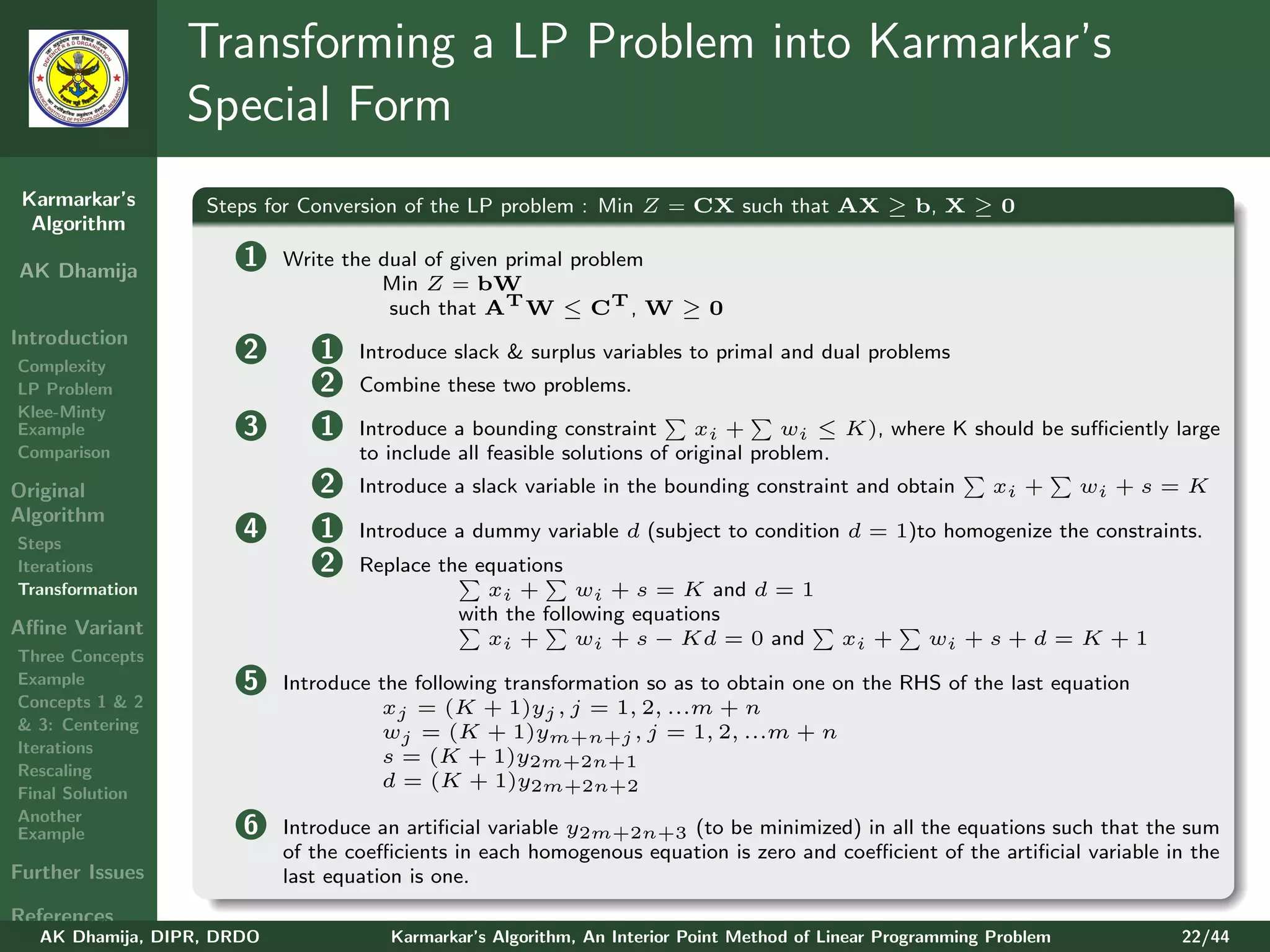 Transforming a LP Problem into Karmarkar’s
                 Special Form
 Karmarkar’s       Steps for Conversion of the LP problem : Min Z = CX such that AX ≥ b, X ≥ 0
  Algorithm

AK Dhamija
                       1    Write the dual of given primal problem
                                      Min Z = bW
                                       such that AT W ≤ CT , W ≥ 0
Introduction
Complexity
                       2       1    Introduce slack & surplus variables to primal and dual problems
LP Problem                     2    Combine these two problems.
Klee-Minty
Example                3       1    Introduce a bounding constraint        xi +      wi ≤ K), where K should be suﬃciently large
Comparison                          to include all feasible solutions of original problem.
Original                       2    Introduce a slack variable in the bounding constraint and obtain         xi +      wi + s = K
Algorithm
Steps
                       4       1    Introduce a dummy variable d (subject to condition d = 1)to homogenize the constraints.
Iterations                     2    Replace the equations
Transformation                                   xi +      wi + s = K and d = 1
                                              with the following equations
Aﬃne Variant
                                                 xi +      wi + s − Kd = 0 and             xi +      wi + s + d = K + 1
Three Concepts
Example                5    Introduce the following transformation so as to obtain one on the RHS of the last equation
Concepts 1 & 2                         xj = (K + 1)yj , j = 1, 2, ...m + n
& 3: Centering                         wj = (K + 1)ym+n+j , j = 1, 2, ...m + n
Iterations
                                       s = (K + 1)y2m+2n+1
Rescaling
                                       d = (K + 1)y2m+2n+2
Final Solution
Another
Example                6    Introduce an artiﬁcial variable y2m+2n+3 (to be minimized) in all the equations such that the sum
                            of the coeﬃcients in each homogenous equation is zero and coeﬃcient of the artiﬁcial variable in the
Further Issues              last equation is one.
References
   AK Dhamija, DIPR, DRDO              Karmarkar’s Algorithm, An Interior Point Method of Linear Programming Problem          22/44
 