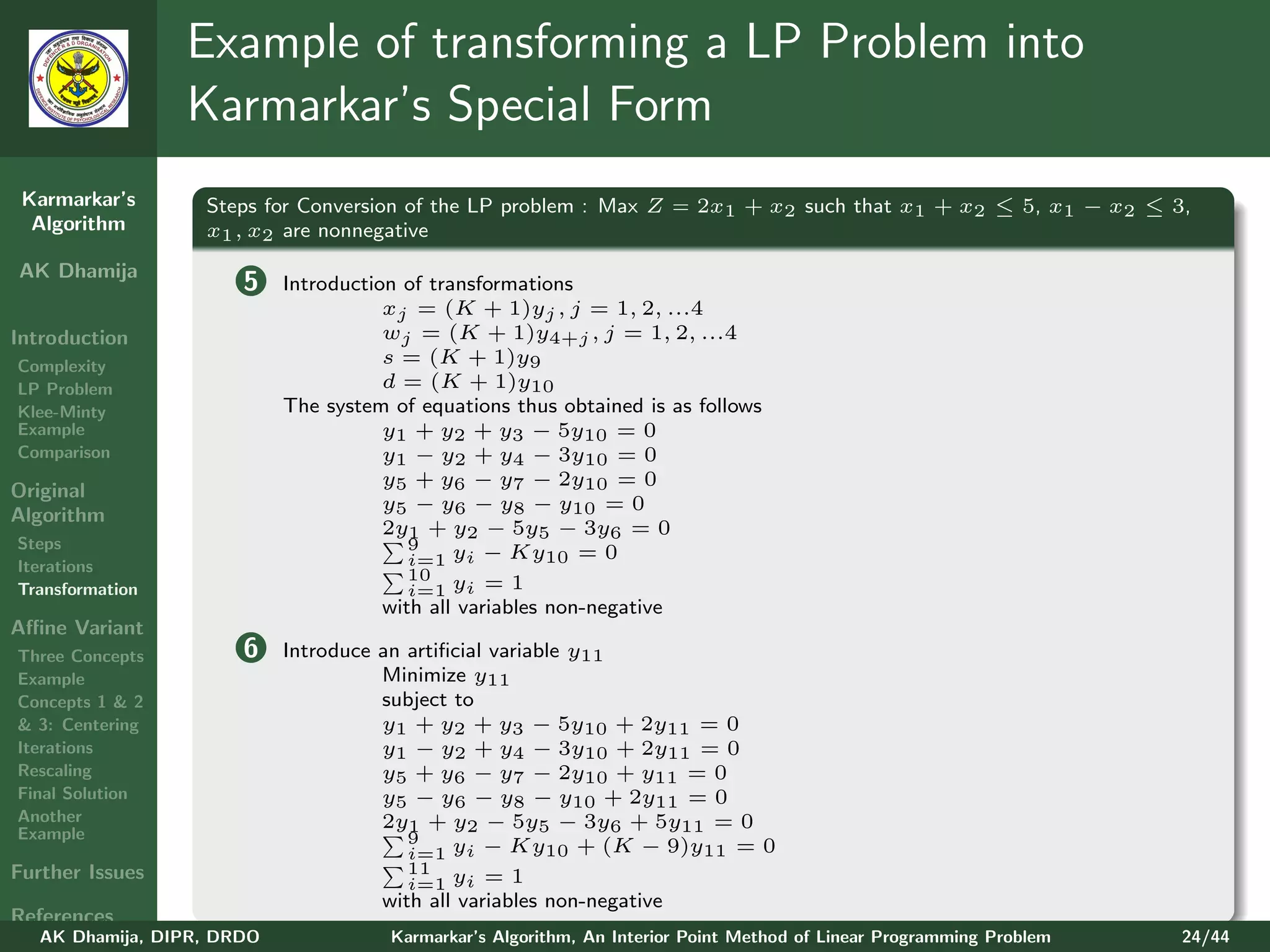 Example of transforming a LP Problem into
                 Karmarkar’s Special Form
 Karmarkar’s       Steps for Conversion of the LP problem : Max Z = 2x1 + x2 such that x1 + x2 ≤ 5, x1 − x2 ≤ 3,
  Algorithm        x1 , x2 are nonnegative
AK Dhamija
                       5    Introduction of transformations
                                       xj = (K + 1)yj , j = 1, 2, ...4
Introduction                           wj = (K + 1)y4+j , j = 1, 2, ...4
Complexity                             s = (K + 1)y9
LP Problem                             d = (K + 1)y10
Klee-Minty                  The system of equations thus obtained is as follows
Example                                y1 + y2 + y3 − 5y10 = 0
Comparison                             y1 − y2 + y4 − 3y10 = 0
                                       y5 + y6 − y7 − 2y10 = 0
Original
                                       y5 − y6 − y8 − y10 = 0
Algorithm
                                       2y1 + y2 − 5y5 − 3y6 = 0
Steps                                     9
Iterations                                i=1 yi − Ky10 = 0
                                          10
Transformation                            i=1 yi = 1
                                       with all variables non-negative
Aﬃne Variant
Three Concepts         6    Introduce an artiﬁcial variable y11
Example                               Minimize y11
Concepts 1 & 2                        subject to
& 3: Centering                        y1 + y2 + y3 − 5y10 + 2y11 = 0
Iterations                            y1 − y2 + y4 − 3y10 + 2y11 = 0
Rescaling                             y5 + y6 − y7 − 2y10 + y11 = 0
Final Solution                        y5 − y6 − y8 − y10 + 2y11 = 0
Another                               2y1 + y2 − 5y5 − 3y6 + 5y11 = 0
Example                                  9
                                         i=1 yi − Ky10 + (K − 9)y11 = 0
Further Issues                           11
                                         i=1 yi = 1
                                      with all variables non-negative
References
   AK Dhamija, DIPR, DRDO              Karmarkar’s Algorithm, An Interior Point Method of Linear Programming Problem   24/44
 