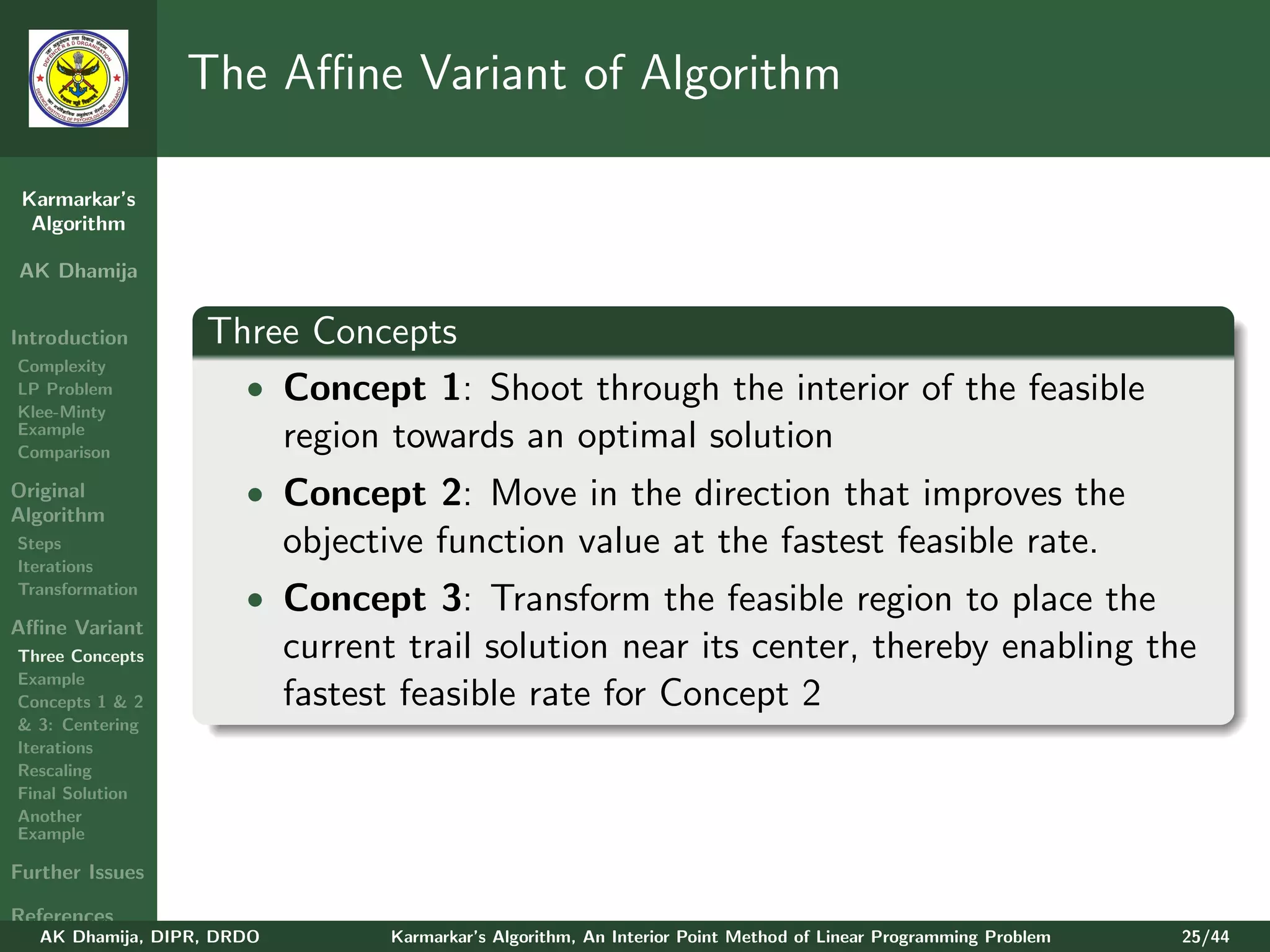 The Aﬃne Variant of Algorithm

 Karmarkar’s
  Algorithm

AK Dhamija


Introduction       Three Concepts
Complexity
LP Problem           • Concept 1: Shoot through the interior of the feasible
Klee-Minty
Example
Comparison
                       region towards an optimal solution
Original               • Concept 2: Move in the direction that improves the
Algorithm
Steps                       objective function value at the fastest feasible rate.
Iterations
Transformation
                       • Concept 3: Transform the feasible region to place the
Aﬃne Variant
Three Concepts              current trail solution near its center, thereby enabling the
Example
Concepts 1 & 2              fastest feasible rate for Concept 2
& 3: Centering
Iterations
Rescaling
Final Solution
Another
Example

Further Issues

References
   AK Dhamija, DIPR, DRDO          Karmarkar’s Algorithm, An Interior Point Method of Linear Programming Problem   25/44
 