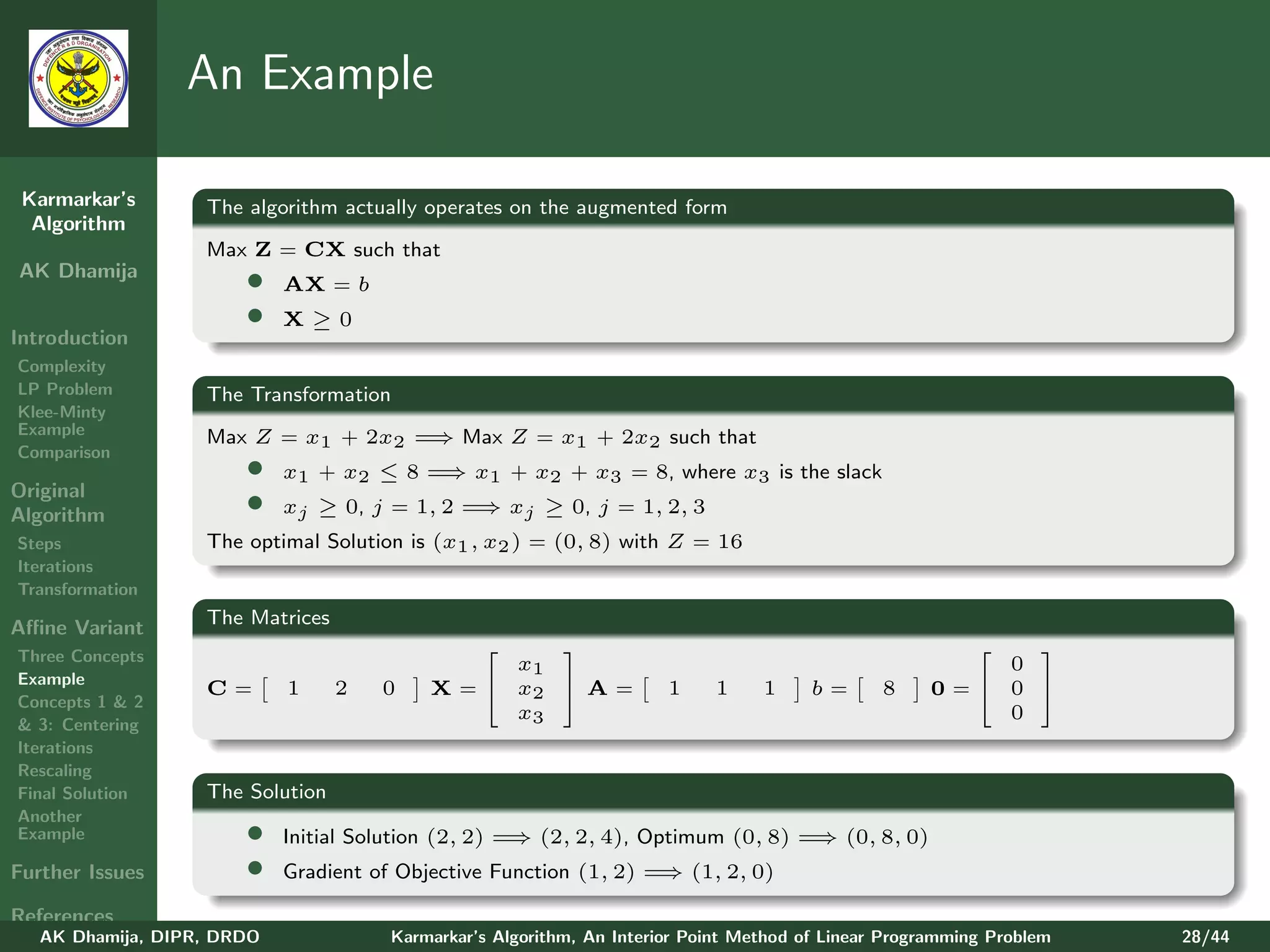 An Example

 Karmarkar’s       The algorithm actually operates on the augmented form
  Algorithm
                   Max Z = CX such that
AK Dhamija
                       •    AX = b
                       •    X≥0
Introduction
Complexity
LP Problem         The Transformation
Klee-Minty
Example                              ⇒
                   Max Z = x1 + 2x2 = Max Z = x1 + 2x2 such that
Comparison
                       •    x1 + x2 ≤ 8 = x1 + x2 + x3 = 8, where x3 is the slack
                                         ⇒
Original
Algorithm              •    xj ≥ 0, j = 1, 2 = xj ≥ 0, j = 1, 2, 3
                                              ⇒
Steps              The optimal Solution is (x1 , x2 ) = (0, 8) with Z = 16
Iterations
Transformation

Aﬃne Variant       The Matrices
Three Concepts
                                                                                                       
                                                x1                                                      0
Example
                   C=       1     2   0   X =  x2  A =              1    1     1     b=      8    0= 0 
Concepts 1 & 2
                                                x3                                                      0
& 3: Centering
Iterations
Rescaling
Final Solution     The Solution
Another
Example                •                             ⇒                           ⇒
                            Initial Solution (2, 2) = (2, 2, 4), Optimum (0, 8) = (0, 8, 0)
Further Issues         •                                           ⇒
                            Gradient of Objective Function (1, 2) = (1, 2, 0)

References
   AK Dhamija, DIPR, DRDO             Karmarkar’s Algorithm, An Interior Point Method of Linear Programming Problem   28/44
 