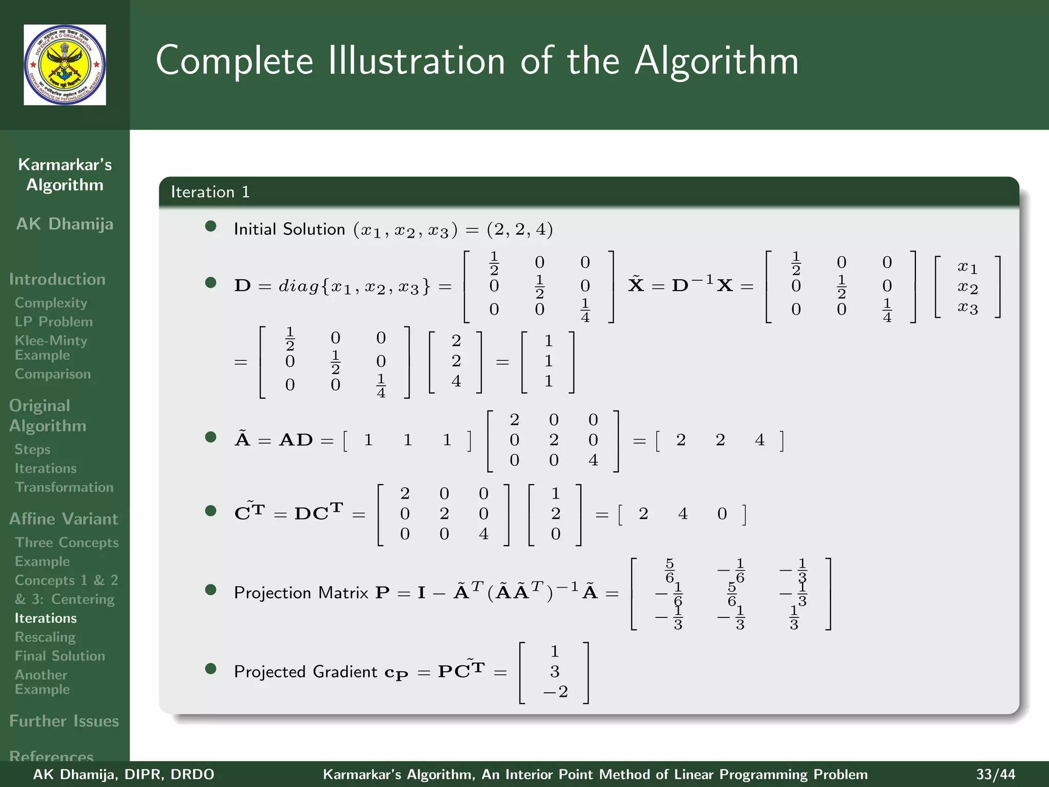 Complete Illustration of the Algorithm

 Karmarkar’s
  Algorithm        Iteration 1
AK Dhamija             •    Initial Solution (x1 , x2 , x3 ) = (2, 2, 4)
                                                                                                                         
                                                                1     0     0                             1     0       0
                                                                                                                                  
                                                                                                                               x1
Introduction           •                                     2       1          ˜ −1
                                                                                                          2
                                                                                                                1
                            D = diag{x1 , x2 , x3 } =  0                   0   X=D   X=                0             0      x2 
                                                                                                                           
                                                                      2                                         2           
Complexity                                                     0      0     1                             0     0       1      x3
LP Problem                                                               4                                           4
                                    1     0     0
                                                                          
Klee-Minty                                                 2           1
Example                         2        1
                            = 0                0  2 = 1
                                                                           
Comparison                                2
                                    0     0     1          4           1
                                                4
Original                                                                      
Algorithm                                                         2     0    0
Steps
                       •     ˜
                            A = AD =          1     1    1     0       2    0 =           2   2     4
Iterations
                                                                  0     0    4
Transformation                                 
                                                   2     0    0
                                                                  
                                                                        1
                                                                            

Aﬃne Variant           •      ˜
                            CT = DCT =  0               2    0  2        =      2       4   0
Three Concepts
                                                   0     0    4         0
Example
                                                                                                              
                                                                                        5       −1        −1
Concepts 1 & 2                                                           6                       6         3
& 3: Centering         •    Projection Matrix P = I − AT (AAT )−1 A =  − 1
                                                      ˜   ˜ ˜     ˜   
                                                                          6
                                                                                                 5
                                                                                                 6
                                                                                                          −1
                                                                                                           3
                                                                                                               
                                                                                                               
Iterations                                                              −13
                                                                                                −13
                                                                                                          1
                                                                                                          3
Rescaling                                                        
Final Solution                                                1
Another                •    Projected Gradient cP = PCT˜ = 3 
Example                                                       −2
Further Issues

References
   AK Dhamija, DIPR, DRDO               Karmarkar’s Algorithm, An Interior Point Method of Linear Programming Problem           33/44
 