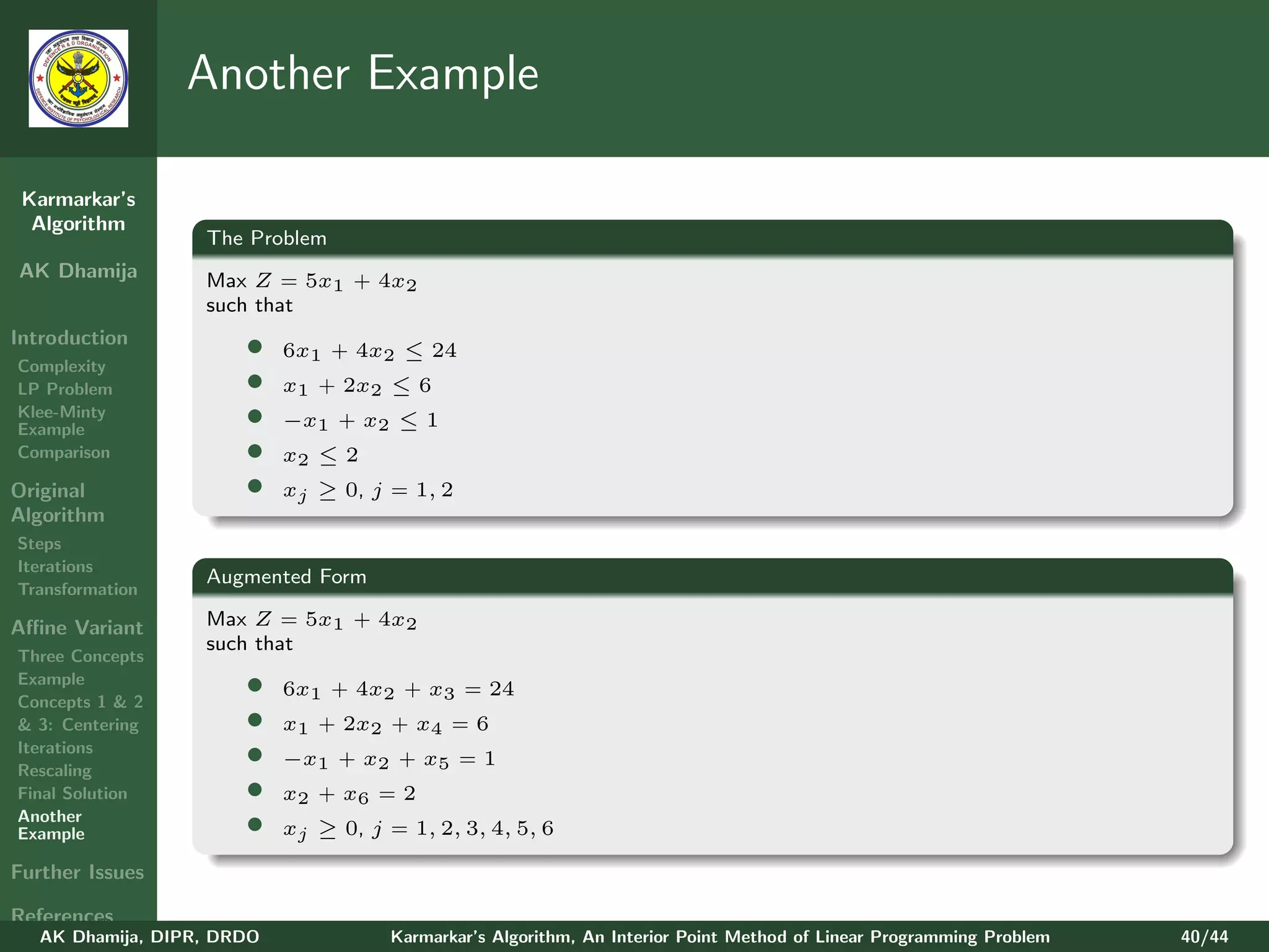Another Example

 Karmarkar’s
  Algorithm
                   The Problem
AK Dhamija         Max Z = 5x1 + 4x2
                   such that
Introduction
Complexity
                       •    6x1 + 4x2 ≤ 24
LP Problem             •    x1 + 2x2 ≤ 6
Klee-Minty
Example
                       •    −x1 + x2 ≤ 1
Comparison             •    x2 ≤ 2
Original               •    xj ≥ 0, j = 1, 2
Algorithm
Steps
Iterations
                   Augmented Form
Transformation

Aﬃne Variant       Max Z = 5x1 + 4x2
                   such that
Three Concepts
Example
Concepts 1 & 2
                       •    6x1 + 4x2 + x3 = 24
& 3: Centering         •    x1 + 2x2 + x4 = 6
Iterations
Rescaling
                       •    −x1 + x2 + x5 = 1
Final Solution         •    x2 + x6 = 2
Another
Example                •    xj ≥ 0, j = 1, 2, 3, 4, 5, 6

Further Issues

References
   AK Dhamija, DIPR, DRDO              Karmarkar’s Algorithm, An Interior Point Method of Linear Programming Problem   40/44
 