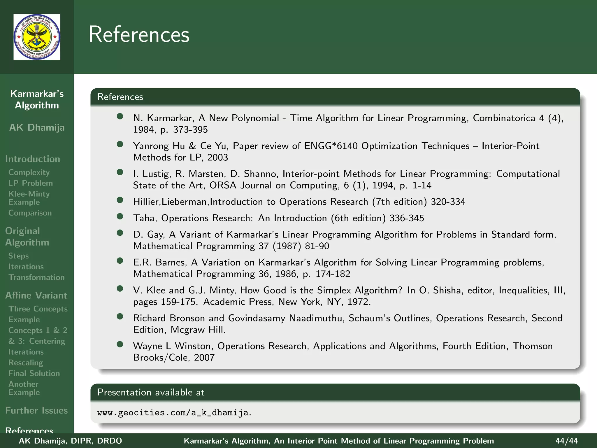 References

 Karmarkar’s       References
  Algorithm
                       •    N. Karmarkar, A New Polynomial - Time Algorithm for Linear Programming, Combinatorica 4 (4),
AK Dhamija                  1984, p. 373-395
                       •    Yanrong Hu & Ce Yu, Paper review of ENGG*6140 Optimization Techniques – Interior-Point
Introduction                Methods for LP, 2003
Complexity             •    I. Lustig, R. Marsten, D. Shanno, Interior-point Methods for Linear Programming: Computational
LP Problem                  State of the Art, ORSA Journal on Computing, 6 (1), 1994, p. 1-14
Klee-Minty
Example                •    Hillier,Lieberman,Introduction to Operations Research (7th edition) 320-334
Comparison
                       •    Taha, Operations Research: An Introduction (6th edition) 336-345
Original               •    D. Gay, A Variant of Karmarkar’s Linear Programming Algorithm for Problems in Standard form,
Algorithm                   Mathematical Programming 37 (1987) 81-90
Steps
Iterations
                       •    E.R. Barnes, A Variation on Karmarkar’s Algorithm for Solving Linear Programming problems,
Transformation              Mathematical Programming 36, 1986, p. 174-182

Aﬃne Variant
                       •    V. Klee and G.J. Minty, How Good is the Simplex Algorithm? In O. Shisha, editor, Inequalities, III,
                            pages 159-175. Academic Press, New York, NY, 1972.
Three Concepts
Example                •    Richard Bronson and Govindasamy Naadimuthu, Schaum’s Outlines, Operations Research, Second
Concepts 1 & 2              Edition, Mcgraw Hill.
& 3: Centering
Iterations
                       •    Wayne L Winston, Operations Research, Applications and Algorithms, Fourth Edition, Thomson
Rescaling
                            Brooks/Cole, 2007
Final Solution
Another
Example            Presentation available at
Further Issues     www.geocities.com/a_k_dhamija.
References
   AK Dhamija, DIPR, DRDO              Karmarkar’s Algorithm, An Interior Point Method of Linear Programming Problem        44/44
 