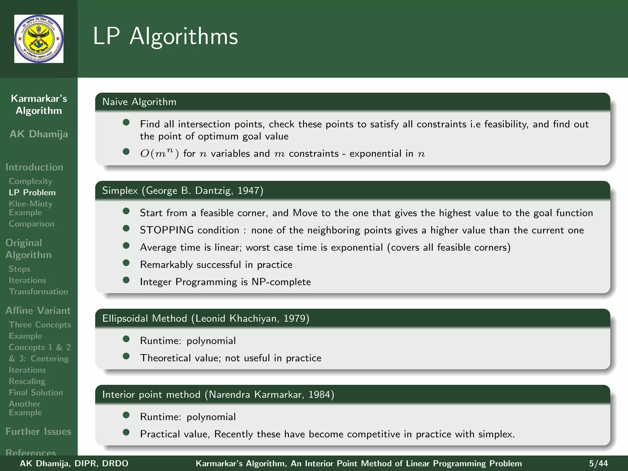 LP Algorithms

 Karmarkar’s       Naive Algorithm
  Algorithm
                       •    Find all intersection points, check these points to satisfy all constraints i.e feasibility, and ﬁnd out
AK Dhamija                  the point of optimum goal value
                       •    O(mn ) for n variables and m constraints - exponential in n
Introduction
Complexity
LP Problem         Simplex (George B. Dantzig, 1947)
Klee-Minty
Example                •    Start from a feasible corner, and Move to the one that gives the highest value to the goal function
Comparison
                       •    STOPPING condition : none of the neighboring points gives a higher value than the current one
Original
Algorithm
                       •    Average time is linear; worst case time is exponential (covers all feasible corners)

Steps
                       •    Remarkably successful in practice
Iterations             •    Integer Programming is NP-complete
Transformation

Aﬃne Variant
                   Ellipsoidal Method (Leonid Khachiyan, 1979)
Three Concepts
Example
Concepts 1 & 2
                       •    Runtime: polynomial
& 3: Centering         •    Theoretical value; not useful in practice
Iterations
Rescaling
Final Solution     Interior point method (Narendra Karmarkar, 1984)
Another
Example                •    Runtime: polynomial
Further Issues         •    Practical value, Recently these have become competitive in practice with simplex.
References
   AK Dhamija, DIPR, DRDO               Karmarkar’s Algorithm, An Interior Point Method of Linear Programming Problem              5/44
 