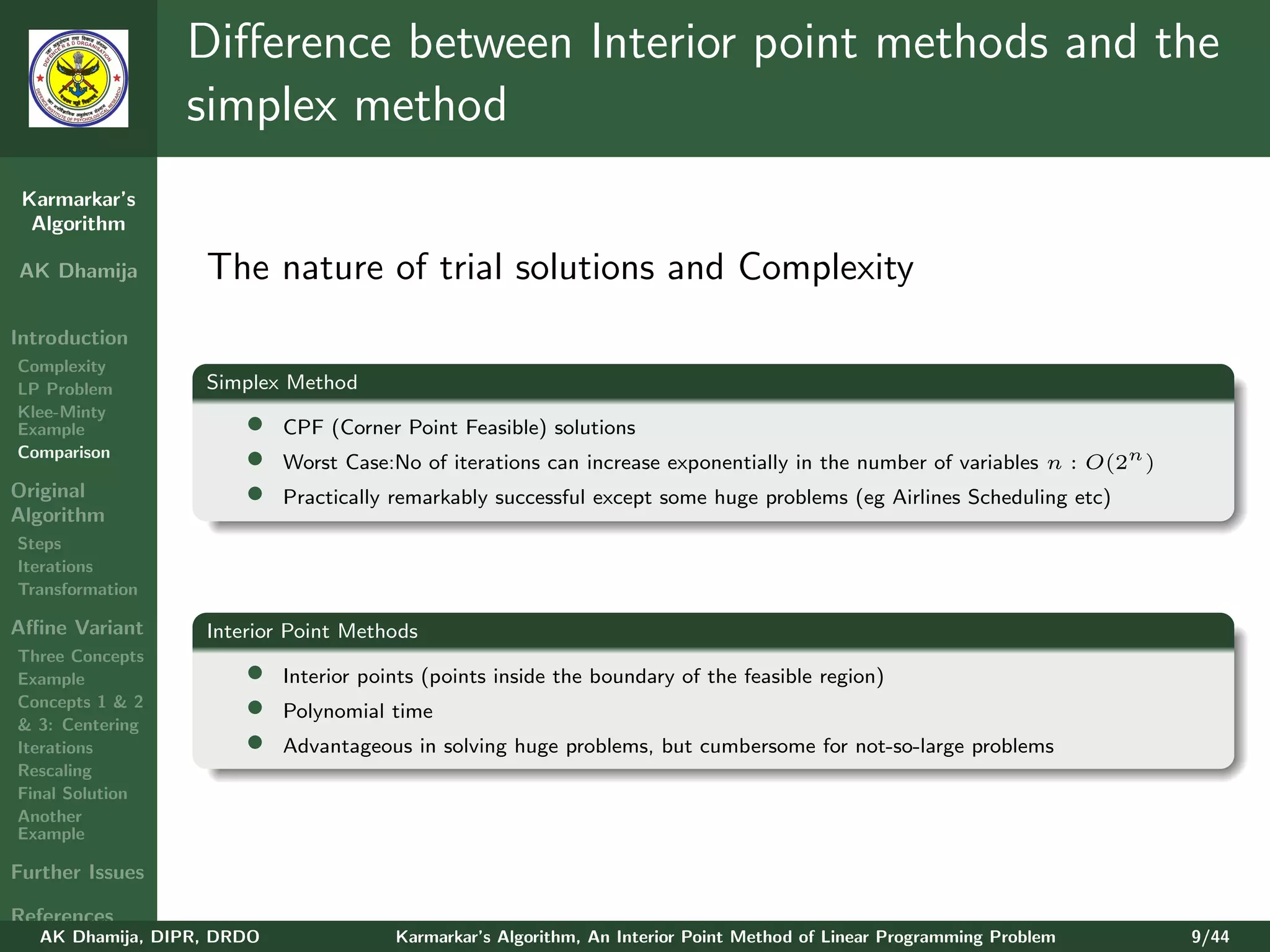 Diﬀerence between Interior point methods and the
                 simplex method
 Karmarkar’s
  Algorithm

AK Dhamija         The nature of trial solutions and Complexity
Introduction
Complexity
LP Problem         Simplex Method
Klee-Minty
Example                •    CPF (Corner Point Feasible) solutions
Comparison
                       •    Worst Case:No of iterations can increase exponentially in the number of variables n : O(2n )
Original               •    Practically remarkably successful except some huge problems (eg Airlines Scheduling etc)
Algorithm
Steps
Iterations
Transformation

Aﬃne Variant       Interior Point Methods
Three Concepts
Example                •    Interior points (points inside the boundary of the feasible region)
Concepts 1 & 2
& 3: Centering
                       •    Polynomial time
Iterations             •    Advantageous in solving huge problems, but cumbersome for not-so-large problems
Rescaling
Final Solution
Another
Example

Further Issues

References
   AK Dhamija, DIPR, DRDO               Karmarkar’s Algorithm, An Interior Point Method of Linear Programming Problem      9/44
 