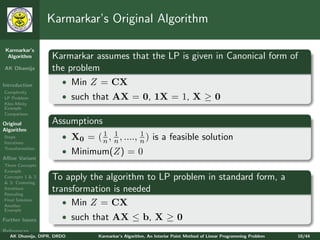Karmarkar’s Original Algorithm

 Karmarkar’s
  Algorithm        Karmarkar assumes that the LP is given in Canonical form of
AK Dhamija         the problem
Introduction         • Min Z = CX
Complexity
LP Problem             • such that AX = 0, 1X = 1, X ≥ 0
Klee-Minty
Example
Comparison

Original           Assumptions
Algorithm
Steps
                                1 1           1
                       • X0 = ( n , n , ...., n ) is a feasible solution
Iterations
Transformation
                       • Minimum(Z) = 0
Aﬃne Variant
Three Concepts
Example
Concepts 1 & 2
& 3: Centering
                   To apply the algorithm to LP problem in standard form, a
Iterations
Rescaling
                   transformation is needed
Final Solution
Another
                      • Min Z = CX
Example

Further Issues         • such that AX ≤ b, X ≥ 0
References
   AK Dhamija, DIPR, DRDO        Karmarkar’s Algorithm, An Interior Point Method of Linear Programming Problem   10/44
 