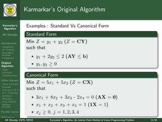 Karmarkar’s Original Algorithm

 Karmarkar’s
  Algorithm
                   Examples : Standard Vs Canonical Form
AK Dhamija         Standard Form
Introduction       Min Z = y1 + y2 (Z = CY)
Complexity
LP Problem
                   such that
Klee-Minty
Example
Comparison             • y1 + 2y2 ≤ 2 (AY ≤ b)
Original
Algorithm
                       • y1 , y2 ≥ 0
Steps
Iterations
Transformation     Canonical Form
Aﬃne Variant
Three Concepts     Min Z = 5x1 + 5x2 (Z = CX)
Example
Concepts 1 & 2     such that
& 3: Centering
Iterations
Rescaling              • 3x1 + 8x2 + 3x3 - 2x4 = 0 (AX = 0)
Final Solution
Another
Example
                       • x1 + x2 + x3 + x4 = 1 (1X = 1)
Further Issues         • xj ≥ 0, j = 1, 2, 3, 4
References
   AK Dhamija, DIPR, DRDO       Karmarkar’s Algorithm, An Interior Point Method of Linear Programming Problem   11/44
 