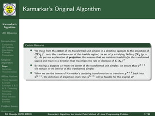 Karmarkar’s Original Algorithm

 Karmarkar’s
  Algorithm

AK Dhamija


Introduction
Complexity         Certain Remarks
LP Problem
Klee-Minty
Example
                       •    We move from the center of the transformed unit simplex in a direction opposite to the projection of
Comparison                  CDk )T onto the transformation of the feasible region( the set of y satisfying Adiag{Xk }y =
                            0). As per our explanation of projection, this ensures that we maintain feasibility(in the transformed
Original                    space) and move in a direction that maximizes the rate of decrease of CDk )T
Algorithm
Steps                  •    By moving a distance αr from the center of the transformed unit simplex, we ensure that yk+1
Iterations                  will remain in the interior of the transformed simplex
Transformation
                       •    When we use the inverse of Karmarkar’s centering transformation to transform yk+1 back into
Aﬃne Variant                xk+1 , the deﬁnition of projection imply that xk+1 will be feasible for the original LP
Three Concepts
Example
Concepts 1 & 2
& 3: Centering
Iterations
Rescaling
Final Solution
Another
Example

Further Issues

References
   AK Dhamija, DIPR, DRDO              Karmarkar’s Algorithm, An Interior Point Method of Linear Programming Problem         17/44
 