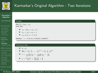 Karmarkar’s Original Algorithm - Two Iterations

 Karmarkar’s
  Algorithm

AK Dhamija         Problem

                   Min Z = 2x2 - x3
Introduction       such that
Complexity
LP Problem             •    x1 - 2x2 + x3 = 0
Klee-Minty
Example                •    x1 + x2 + x3 = 1
Comparison             •    xj ≥ 0, j = 1, 2, 3
Original
                   Solution : z = 0 at (0, 0.33334, 0.66667)
Algorithm
Steps
Iterations
Transformation     Preliminary Step
Aﬃne Variant           •    k=0
Three Concepts
Example
                       •    X0 = ( n , n , ...., n )T = ( 1 , 1 , 1 )T
                                   1 1           1
                                                          3 3 3
Concepts 1 & 2
& 3: Centering
                       •    r= √     1
                                   n(n−1)
                                             = √ 1
                                                   3(3−1)
                                                             = √1
                                                                  6
Iterations
Rescaling              •    α=
                                 (n−1)
                                   3n
                                           (3−1)    2
                                         = (3)(3) = 9
Final Solution
Another
Example

Further Issues

References
   AK Dhamija, DIPR, DRDO              Karmarkar’s Algorithm, An Interior Point Method of Linear Programming Problem   19/44
 
